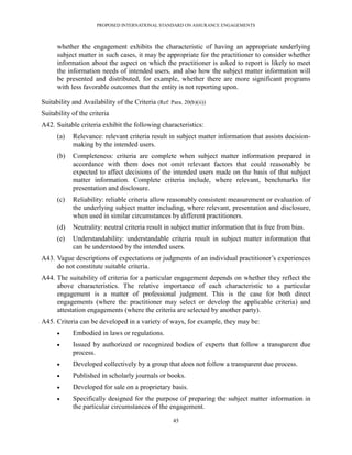 PROPOSED INTERNATIONAL STANDARD ON ASSURANCE ENGAGEMENTS



      whether the engagement exhibits the characteristic of having an appropriate underlying
      subject matter in such cases, it may be appropriate for the practitioner to consider whether
      information about the aspect on which the practitioner is asked to report is likely to meet
      the information needs of intended users, and also how the subject matter information will
      be presented and distributed, for example, whether there are more significant programs
      with less favorable outcomes that the entity is not reporting upon.

Suitability and Availability of the Criteria (Ref: Para. 20(b)(ii))
Suitability of the criteria
A42. Suitable criteria exhibit the following characteristics:
      (a)   Relevance: relevant criteria result in subject matter information that assists decision-
            making by the intended users.
      (b)   Completeness: criteria are complete when subject matter information prepared in
            accordance with them does not omit relevant factors that could reasonably be
            expected to affect decisions of the intended users made on the basis of that subject
            matter information. Complete criteria include, where relevant, benchmarks for
            presentation and disclosure.
      (c)   Reliability: reliable criteria allow reasonably consistent measurement or evaluation of
            the underlying subject matter including, where relevant, presentation and disclosure,
            when used in similar circumstances by different practitioners.
      (d)   Neutrality: neutral criteria result in subject matter information that is free from bias.
      (e)   Understandability: understandable criteria result in subject matter information that
            can be understood by the intended users.
A43. Vague descriptions of expectations or judgments of an individual practitioner’s experiences
     do not constitute suitable criteria.
A44. The suitability of criteria for a particular engagement depends on whether they reflect the
     above characteristics. The relative importance of each characteristic to a particular
     engagement is a matter of professional judgment. This is the case for both direct
     engagements (where the practitioner may select or develop the applicable criteria) and
     attestation engagements (where the criteria are selected by another party).
A45. Criteria can be developed in a variety of ways, for example, they may be:
           Embodied in laws or regulations.
           Issued by authorized or recognized bodies of experts that follow a transparent due
            process.
           Developed collectively by a group that does not follow a transparent due process.
           Published in scholarly journals or books.
           Developed for sale on a proprietary basis.
           Specifically designed for the purpose of preparing the subject matter information in
            the particular circumstances of the engagement.

                                                     45
 
