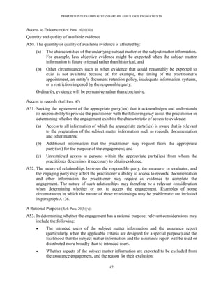 PROPOSED INTERNATIONAL STANDARD ON ASSURANCE ENGAGEMENTS



Access to Evidence (Ref: Para. 20(b)(iii))
Quantity and quality of available evidence
A50. The quantity or quality of available evidence is affected by:
      (a)   The characteristics of the underlying subject matter or the subject matter information.
            For example, less objective evidence might be expected when the subject matter
            information is future oriented rather than historical; and
      (b)   Other circumstances such as when evidence that could reasonably be expected to
            exist is not available because of, for example, the timing of the practitioner’s
            appointment, an entity’s document retention policy, inadequate information systems,
            or a restriction imposed by the responsible party.
      Ordinarily, evidence will be persuasive rather than conclusive.

Access to records (Ref: Para. 47)
A51. Seeking the agreement of the appropriate party(ies) that it acknowledges and understands
     its responsibility to provide the practitioner with the following may assist the practitioner in
     determining whether the engagement exhibits the characteristic of access to evidence:
      (a)   Access to all information of which the appropriate party(ies) is aware that is relevant
            to the preparation of the subject matter information such as records, documentation
            and other matters;
      (b)   Additional information that the practitioner may request from the appropriate
            party(ies) for the purpose of the engagement; and
      (c)   Unrestricted access to persons within the appropriate party(ies) from whom the
            practitioner determines it necessary to obtain evidence.
A52. The nature of relationships between the responsible party, the measurer or evaluator, and
     the engaging party may affect the practitioner’s ability to access to records, documentation
     and other information the practitioner may require as evidence to complete the
     engagement. The nature of such relationships may therefore be a relevant consideration
     when determining whether or not to accept the engagement. Examples of some
     circumstances in which the nature of these relationships may be problematic are included
     in paragraph A126.

A Rational Purpose (Ref: Para. 20(b)(v))
A53. In determining whether the engagement has a rational purpose, relevant considerations may
     include the following:
           The intended users of the subject matter information and the assurance report
            (particularly, when the applicable criteria are designed for a special purpose) and the
            likelihood that the subject matter information and the assurance report will be used or
            distributed more broadly than to intended users.
           Whether aspects of the subject matter information are expected to be excluded from
            the assurance engagement, and the reason for their exclusion.

                                                 47
 