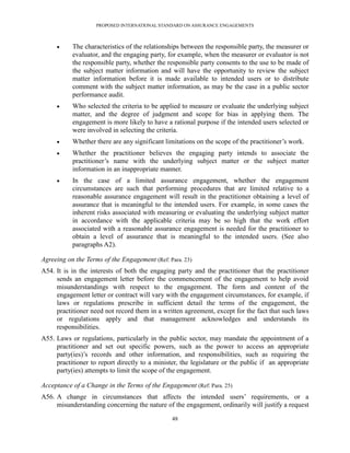 PROPOSED INTERNATIONAL STANDARD ON ASSURANCE ENGAGEMENTS



          The characteristics of the relationships between the responsible party, the measurer or
           evaluator, and the engaging party, for example, when the measurer or evaluator is not
           the responsible party, whether the responsible party consents to the use to be made of
           the subject matter information and will have the opportunity to review the subject
           matter information before it is made available to intended users or to distribute
           comment with the subject matter information, as may be the case in a public sector
           performance audit.
          Who selected the criteria to be applied to measure or evaluate the underlying subject
           matter, and the degree of judgment and scope for bias in applying them. The
           engagement is more likely to have a rational purpose if the intended users selected or
           were involved in selecting the criteria.
          Whether there are any significant limitations on the scope of the practitioner’s work.
          Whether the practitioner believes the engaging party intends to associate the
           practitioner’s name with the underlying subject matter or the subject matter
           information in an inappropriate manner.
          In the case of a limited assurance engagement, whether the engagement
           circumstances are such that performing procedures that are limited relative to a
           reasonable assurance engagement will result in the practitioner obtaining a level of
           assurance that is meaningful to the intended users. For example, in some cases the
           inherent risks associated with measuring or evaluating the underlying subject matter
           in accordance with the applicable criteria may be so high that the work effort
           associated with a reasonable assurance engagement is needed for the practitioner to
           obtain a level of assurance that is meaningful to the intended users. (See also
           paragraphs A2).

Agreeing on the Terms of the Engagement (Ref: Para. 23)
A54. It is in the interests of both the engaging party and the practitioner that the practitioner
     sends an engagement letter before the commencement of the engagement to help avoid
     misunderstandings with respect to the engagement. The form and content of the
     engagement letter or contract will vary with the engagement circumstances, for example, if
     laws or regulations prescribe in sufficient detail the terms of the engagement, the
     practitioner need not record them in a written agreement, except for the fact that such laws
     or regulations apply and that management acknowledges and understands its
     responsibilities.
A55. Laws or regulations, particularly in the public sector, may mandate the appointment of a
     practitioner and set out specific powers, such as the power to access an appropriate
     party(ies)’s records and other information, and responsibilities, such as requiring the
     practitioner to report directly to a minister, the legislature or the public if an appropriate
     party(ies) attempts to limit the scope of the engagement.

Acceptance of a Change in the Terms of the Engagement (Ref: Para. 25)
A56. A change in circumstances that affects the intended users’ requirements, or a
     misunderstanding concerning the nature of the engagement, ordinarily will justify a request

                                                48
 