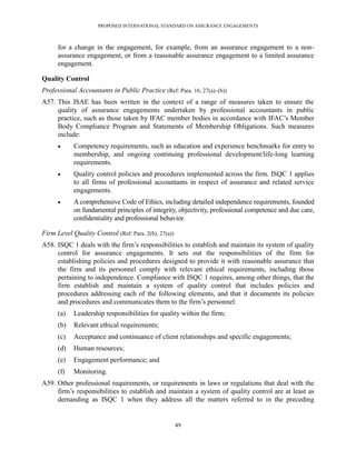 PROPOSED INTERNATIONAL STANDARD ON ASSURANCE ENGAGEMENTS



      for a change in the engagement, for example, from an assurance engagement to a non-
      assurance engagement, or from a reasonable assurance engagement to a limited assurance
      engagement.

Quality Control
Professional Accountants in Public Practice (Ref: Para. 16, 27(a)–(b))
A57. This ISAE has been written in the context of a range of measures taken to ensure the
     quality of assurance engagements undertaken by professional accountants in public
     practice, such as those taken by IFAC member bodies in accordance with IFAC’s Member
     Body Compliance Program and Statements of Membership Obligations. Such measures
     include:
           Competency requirements, such as education and experience benchmarks for entry to
            membership, and ongoing continuing professional development/life-long learning
            requirements.
           Quality control policies and procedures implemented across the firm. ISQC 1 applies
            to all firms of professional accountants in respect of assurance and related service
            engagements.
           A comprehensive Code of Ethics, including detailed independence requirements, founded
            on fundamental principles of integrity, objectivity, professional competence and due care,
            confidentiality and professional behavior.

Firm Level Quality Control (Ref: Para. 2(b), 27(a))
A58. ISQC 1 deals with the firm’s responsibilities to establish and maintain its system of quality
     control for assurance engagements. It sets out the responsibilities of the firm for
     establishing policies and procedures designed to provide it with reasonable assurance that
     the firm and its personnel comply with relevant ethical requirements, including those
     pertaining to independence. Compliance with ISQC 1 requires, among other things, that the
     firm establish and maintain a system of quality control that includes policies and
     procedures addressing each of the following elements, and that it documents its policies
     and procedures and communicates them to the firm’s personnel:
      (a)   Leadership responsibilities for quality within the firm;
      (b)   Relevant ethical requirements;
      (c)   Acceptance and continuance of client relationships and specific engagements;
      (d)   Human resources;
      (e)   Engagement performance; and
      (f)   Monitoring.
A59. Other professional requirements, or requirements in laws or regulations that deal with the
     firm’s responsibilities to establish and maintain a system of quality control are at least as
     demanding as ISQC 1 when they address all the matters referred to in the preceding


                                                      49
 
