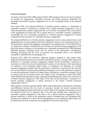 EXPLANATORY MEMORANDUM




Levels of Assurance
Consistent with extant ISAE 3000, proposed ISAE 3000 recognizes that two levels of assurance
are possible for engagements: reasonable assurance and limited assurance. Definitions for
reasonable and limited assurance engagements are set out in paragraph 8(a)(i) of the proposed
standard.
Like extant ISAE, the proposed definition of limited assurance explains its relationship to
reasonable assurance. In particular, it explains that a limited assurance engagement is one in
which the practitioner reduces engagement risk to a level that is acceptable in the circumstances
of the engagement but where that risk is greater than for a reasonable assurance engagement.
Accordingly, the set of procedures performed in a limited assurance engagement is limited
compared with that necessary in a reasonable assurance engagement.
The proposed definition of a limited assurance engagement, however, also explains that in such
engagements the set of procedures performed is planned to obtain a level of assurance that is, in
the practitioner’s professional judgment, meaningful to the intended users. The IAASB believes
it is important to indicate a threshold level of assurance for limited assurance engagements, with
that being made in reference to the intended users. Importantly, proposed ISAE 3000 introduces
additional guidance indicating factors that are relevant to the practitioner’s consideration,
including recognizing that the level of assurance the practitioner plans is not ordinarily
susceptible to quantification (see paragraph A2).
Proposed ISAE 3000 also introduces additional guidance designed to help readers better
understand the differences between reasonable and limited assurance. Amongst other matters, the
definition of a reasonable assurance engagement explains that the practitioner’s conclusion is
expressed in a form that conveys the practitioner’s opinion on the outcome of the measurement
or evaluation of the underlying subject matter; in comparison, the definition of a limited
assurance engagement explains that the practitioner’s conclusion is expressed in the form that
conveys that, based on the procedures performed, nothing has come to the practitioner’s attention
to cause the practitioner to believe the subject matter information is materially misstated. This is
in contrast to the use of ―positive form‖ and ―negative form‖ terminology in extant ISAE 3000,
which feedback had indicated as being confusing and underplaying the value of the conclusion in
a limited assurance engagement. (The matter of the form of the practitioner’s conclusion in a
limited assurance engagement is further discussed in the section ―Limited Assurance
Engagements‖ below.)
Other guidance included in proposed ISAE 3000 to help readers better understand the similarities
and differences between the two levels of assurance includes the explicit statement that
professional judgments about materiality are made in light of surrounding circumstances, but are
not affected by the level of assurance; that is, for the same intended users, materiality for a
reasonable assurance engagement is the same as for a limited assurance engagement. This is
because materiality is based on the information needs of intended users (see paragraph A84).
Similarly, the suitability of criteria and the appropriateness of an underlying subject matter are
not affected by the level of assurance (see paragraphs A9 and A38 respectively).




                                                 5
 