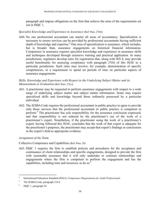 PROPOSED INTERNATIONAL STANDARD ON ASSURANCE ENGAGEMENTS



      paragraph and impose obligations on the firm that achieve the aims of the requirements set
      out in ISQC 1.

Specialist Knowledge and Experience in Assurance (Ref: Para. 27(b))
A60. No one professional accountant can master all areas of accountancy. Specialization is
     necessary to ensure services can be provided by professional accountants having sufficient
     depth of knowledge and expertise.4 One area of specialization is assurance, which includes,
     but is broader than, assurance engagements on historical financial information.
     Competence in assurance requires specialist knowledge and experience in assurance skills
     and techniques developed through extensive training and practical application. In many
     jurisdictions, regulators develop rules for registration that, along with IES 8, may provide
     useful benchmarks for assessing compliance with paragraph 27(b) of this ISAE in a
     particular jurisdiction. Such rules may involve, for example, demonstration of specific
     competencies, or a requirement to spend set periods of time on particular aspects of
     assurance engagements.

Skills, Knowledge and Experience with Respect to the Underlying Subject Matter and its
Measurement or Evaluation (Ref: Para. 27(c))
A61. A practitioner may be requested to perform assurance engagements with respect to a wide
     range of underlying subject matter and subject matter information. Some may require
     specialized skills and knowledge beyond those ordinarily possessed by a particular
     individual.
A62. The IESBA Code requires the professional accountant in public practice to agree to provide
     only those services that the professional accountant in public practice is competent to
     perform.5 The practitioner has sole responsibility for the assurance conclusion expressed,
     and that responsibility is not reduced by the practitioner’s use of the work of a
     practitioner’s expert. Nonetheless, if the practitioner using the work of a practitioner’s
     expert, having followed this ISAE, concludes that the work of that expert is adequate for
     the practitioner’s purposes, the practitioner may accept that expert’s findings or conclusions
     in the expert’s field as appropriate evidence.

Assignment of the Team
Collective Competence and Capabilities (Ref: Para. 28)
A63. ISQC 1 requires the firm to establish policies and procedures for the acceptance and
     continuance of client relationships and specific engagements, designed to provide the firm
     with reasonable assurance that it will only undertake or continue relationships and
     engagements where the firm is competent to perform the engagement and has the
     capabilities, including time and resources, to do so.6



4
    International Education Standard (IES) 8, Competence Requirements for Audit Professionals
5
    The IESBA Code, paragraph 210.6
6
    ISQC 1, paragraph 26

                                                      50
 