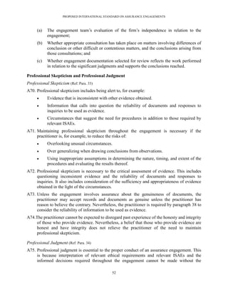 PROPOSED INTERNATIONAL STANDARD ON ASSURANCE ENGAGEMENTS



      (a)   The engagement team’s evaluation of the firm’s independence in relation to the
            engagement;
      (b)   Whether appropriate consultation has taken place on matters involving differences of
            conclusion or other difficult or contentious matters, and the conclusions arising from
            those consultations; and
      (c)   Whether engagement documentation selected for review reflects the work performed
            in relation to the significant judgments and supports the conclusions reached.

Professional Skepticism and Professional Judgment
Professional Skepticism (Ref: Para. 33)
A70. Professional skepticism includes being alert to, for example:
           Evidence that is inconsistent with other evidence obtained.
           Information that calls into question the reliability of documents and responses to
            inquiries to be used as evidence.
           Circumstances that suggest the need for procedures in addition to those required by
            relevant ISAEs.
A71. Maintaining professional skepticism throughout the engagement is necessary if the
     practitioner is, for example, to reduce the risks of:
           Overlooking unusual circumstances.
           Over generalizing when drawing conclusions from observations.
           Using inappropriate assumptions in determining the nature, timing, and extent of the
            procedures and evaluating the results thereof.
A72. Professional skepticism is necessary to the critical assessment of evidence. This includes
     questioning inconsistent evidence and the reliability of documents and responses to
     inquiries. It also includes consideration of the sufficiency and appropriateness of evidence
     obtained in the light of the circumstances.
A73. Unless the engagement involves assurance about the genuineness of documents, the
     practitioner may accept records and documents as genuine unless the practitioner has
     reason to believe the contrary. Nevertheless, the practitioner is required by paragraph 38 to
     consider the reliability of information to be used as evidence.
A74.The practitioner cannot be expected to disregard past experience of the honesty and integrity
     of those who provide evidence. Nevertheless, a belief that those who provide evidence are
     honest and have integrity does not relieve the practitioner of the need to maintain
     professional skepticism.

Professional Judgment (Ref: Para. 34)
A75. Professional judgment is essential to the proper conduct of an assurance engagement. This
     is because interpretation of relevant ethical requirements and relevant ISAEs and the
     informed decisions required throughout the engagement cannot be made without the

                                                52
 