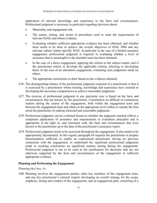 PROPOSED INTERNATIONAL STANDARD ON ASSURANCE ENGAGEMENTS



      application of relevant knowledge and experience to the facts and circumstances.
      Professional judgment is necessary in particular regarding decisions about:
           Materiality and engagement risk.
           The nature, timing, and extent of procedures used to meet the requirements of
            relevant ISAEs and obtain evidence.
           Evaluating whether sufficient appropriate evidence has been obtained, and whether
            more needs to be done to achieve the overall objectives of ISAE 3000 and any
            relevant subject matter-specific ISAE. In particular in the case of a limited assurance
            engagement, professional judgment is required in evaluating whether a level of
            assurance that is meaningful to the intended users has been obtained.
           In the case of a direct engagement, applying the criteria to the subject matter, and if
            the practitioner selects or develops the applicable criteria, selecting or developing
            them. In the case of an attestation engagement, evaluating such judgments made by
            others.
           The appropriate conclusions to draw based on the evidence obtained.
A76. The distinguishing feature of the professional judgment expected of a practitioner is that it
     is exercised by a practitioner whose training, knowledge and experience have assisted in
     developing the necessary competencies to achieve reasonable judgments.
A77. The exercise of professional judgment in any particular case is based on the facts and
     circumstances that are known by the practitioner. Consultation on difficult or contentious
     matters during the course of the engagement, both within the engagement team and
     between the engagement team and others at the appropriate level within or outside the firm
     assist the practitioner in making informed and reasonable judgments.
A78. Professional judgment can be evaluated based on whether the judgment reached reflects a
     competent application of assurance and measurement or evaluation principles and is
     appropriate in the light of, and consistent with, the facts and circumstances that were
     known to the practitioner up to the date of the practitioner’s assurance report.
A79. Professional judgment needs to be exercised throughout the engagement. It also needs to be
     appropriately documented. In this regard, paragraph 69 requires the practitioner to prepare
     documentation sufficient to enable an experienced practitioner, having no previous
     connection with the engagement, to understand the significant professional judgments
     made in reaching conclusions on significant matters arising during the engagement.
     Professional judgment is not to be used as the justification for decisions that are not
     otherwise supported by the facts and circumstances of the engagement or sufficient
     appropriate evidence.

Planning and Performing the Engagement
Planning (Ref: Para. 35)
A80. Planning involves the engagement partner, other key members of the engagement team,
     and any key practitioner’s external experts developing an overall strategy for the scope,
     emphasis, timing and conduct of the engagement, and an engagement plan, consisting of a

                                                53
 