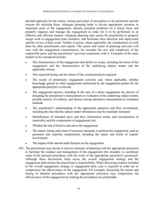PROPOSED INTERNATIONAL STANDARD ON ASSURANCE ENGAGEMENTS



     detailed approach for the nature, timing and extent of procedures to be performed and the
     reasons for selecting them. Adequate planning helps to devote appropriate attention to
     important areas of the engagement, identify potential problems on a timely basis and
     properly organize and manage the engagement in order for it to be performed in an
     effective and efficient manner. Adequate planning also assists the practitioner to properly
     assign work to engagement team members, and facilitates their direction and supervision
     and the review of their work. Further, it assists, where applicable, the coordination of work
     done by other practitioners and experts. The nature and extent of planning activities will
     vary with the engagement circumstances, for example the size and complexity of the
     responsible party and the practitioner’s previous experience with it. Examples of the main
     matters to be considered include:
          The characteristics of the engagement that define its scope, including the terms of the
           engagement and the characteristics of the underlying subject matter and the
           applicable criteria.
          The expected timing and the nature of the communications required.
          The results of preliminary engagement activities and, where applicable, whether
           knowledge gained on other engagements performed by the engagement partner for the
           appropriate party(ies) is relevant.
          The engagement process, including in the case of a direct engagement the process of
           designing the practitioner’s measurement or evaluation of the underlying subject matter,
           possible sources of evidence, and choices among alternative measurement or evaluation
           methods.
          The practitioner’s understanding of the appropriate party(ies) and their environment,
           including the risks that the subject matter information may be materially misstated.
          Identification of intended users and their information needs, and consideration of
           materiality and the components of engagement risk.
          Whether the risk of fraud is relevant to the engagement.
          The nature, timing and extent of resources necessary to perform the engagement, such as
           personnel and expertise requirements, including the nature and extent of experts’
           involvement.
          The impact of the internal audit function on the engagement.
A81. The practitioner may decide to discuss elements of planning with the appropriate party(ies)
     to facilitate the conduct and management of the engagement (for example, to coordinate
     some of the planned procedures with the work of the appropriate party(ies)’s personnel).
     Although these discussions often occur, the overall engagement strategy and the
     engagement plan remain the practitioner’s responsibility. When discussing matters included
     in the overall engagement strategy or engagement plan, care is required in order not to
     compromise the effectiveness of the engagement. For example, discussing the nature and
     timing of detailed procedures with the appropriate party(ies) may compromise the
     effectiveness of the engagement by making the procedures too predictable.


                                                54
 
