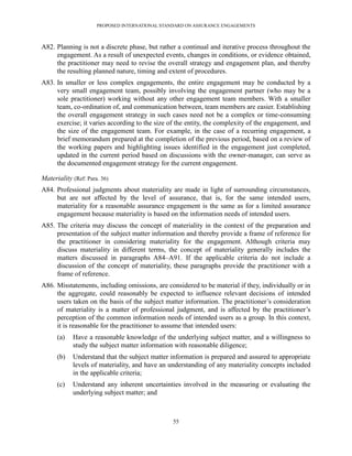 PROPOSED INTERNATIONAL STANDARD ON ASSURANCE ENGAGEMENTS



A82. Planning is not a discrete phase, but rather a continual and iterative process throughout the
     engagement. As a result of unexpected events, changes in conditions, or evidence obtained,
     the practitioner may need to revise the overall strategy and engagement plan, and thereby
     the resulting planned nature, timing and extent of procedures.
A83. In smaller or less complex engagements, the entire engagement may be conducted by a
     very small engagement team, possibly involving the engagement partner (who may be a
     sole practitioner) working without any other engagement team members. With a smaller
     team, co-ordination of, and communication between, team members are easier. Establishing
     the overall engagement strategy in such cases need not be a complex or time-consuming
     exercise; it varies according to the size of the entity, the complexity of the engagement, and
     the size of the engagement team. For example, in the case of a recurring engagement, a
     brief memorandum prepared at the completion of the previous period, based on a review of
     the working papers and highlighting issues identified in the engagement just completed,
     updated in the current period based on discussions with the owner-manager, can serve as
     the documented engagement strategy for the current engagement.

Materiality (Ref: Para. 36)
A84. Professional judgments about materiality are made in light of surrounding circumstances,
     but are not affected by the level of assurance, that is, for the same intended users,
     materiality for a reasonable assurance engagement is the same as for a limited assurance
     engagement because materiality is based on the information needs of intended users.
A85. The criteria may discuss the concept of materiality in the context of the preparation and
     presentation of the subject matter information and thereby provide a frame of reference for
     the practitioner in considering materiality for the engagement. Although criteria may
     discuss materiality in different terms, the concept of materiality generally includes the
     matters discussed in paragraphs A84–A91. If the applicable criteria do not include a
     discussion of the concept of materiality, these paragraphs provide the practitioner with a
     frame of reference.
A86. Misstatements, including omissions, are considered to be material if they, individually or in
     the aggregate, could reasonably be expected to influence relevant decisions of intended
     users taken on the basis of the subject matter information. The practitioner’s consideration
     of materiality is a matter of professional judgment, and is affected by the practitioner’s
     perception of the common information needs of intended users as a group. In this context,
     it is reasonable for the practitioner to assume that intended users:
      (a)   Have a reasonable knowledge of the underlying subject matter, and a willingness to
            study the subject matter information with reasonable diligence;
      (b)   Understand that the subject matter information is prepared and assured to appropriate
            levels of materiality, and have an understanding of any materiality concepts included
            in the applicable criteria;
      (c)   Understand any inherent uncertainties involved in the measuring or evaluating the
            underlying subject matter; and



                                                55
 