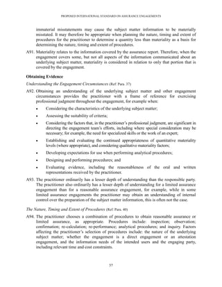 PROPOSED INTERNATIONAL STANDARD ON ASSURANCE ENGAGEMENTS



     immaterial misstatements may cause the subject matter information to be materially
     misstated. It may therefore be appropriate when planning the nature, timing and extent of
     procedures for the practitioner to determine a quantity less than materiality as a basis for
     determining the nature, timing and extent of procedures.
A91. Materiality relates to the information covered by the assurance report. Therefore, when the
     engagement covers some, but not all aspects of the information communicated about an
     underlying subject matter, materiality is considered in relation to only that portion that is
     covered by the engagement.

Obtaining Evidence
Understanding the Engagement Circumstances (Ref: Para. 37)
A92. Obtaining an understanding of the underlying subject matter and other engagement
     circumstances provides the practitioner with a frame of reference for exercising
     professional judgment throughout the engagement, for example when:
          Considering the characteristics of the underlying subject matter;
          Assessing the suitability of criteria;
          Considering the factors that, in the practitioner’s professional judgment, are significant in
           directing the engagement team’s efforts, including where special consideration may be
           necessary; for example, the need for specialized skills or the work of an expert;
          Establishing and evaluating the continued appropriateness of quantitative materiality
           levels (where appropriate), and considering qualitative materiality factors;
          Developing expectations for use when performing analytical procedures;
          Designing and performing procedures; and
          Evaluating evidence, including the reasonableness of the oral and written
           representations received by the practitioner.
A93. The practitioner ordinarily has a lesser depth of understanding than the responsible party.
     The practitioner also ordinarily has a lesser depth of understanding for a limited assurance
     engagement than for a reasonable assurance engagement, for example, while in some
     limited assurance engagements the practitioner may obtain an understanding of internal
     control over the preparation of the subject matter information, this is often not the case.

The Nature, Timing and Extent of Procedures (Ref: Para. 40)
A94. The practitioner chooses a combination of procedures to obtain reasonable assurance or
     limited assurance, as appropriate. Procedures include: inspection; observation;
     confirmation; re-calculation; re-performance; analytical procedures; and inquiry. Factors
     affecting the practitioner’s selection of procedures include: the nature of the underlying
     subject matter; whether the engagement is a direct engagement or an attestation
     engagement, and the information needs of the intended users and the engaging party,
     including relevant time and cost constraints.



                                                    57
 