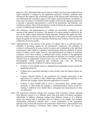 PROPOSED INTERNATIONAL STANDARD ON ASSURANCE ENGAGEMENTS



       party(ies). Also, information that may be used as evidence may have been prepared by an
       expert employed or engaged by the appropriate party(ies). Evidence comprises both
       information that supports and corroborates aspects of the subject matter information, and
       any information that contradicts aspects of the subject matter information. In addition, in
       some cases, the absence of information (for example, refusal by the appropriate party(ies)
       to provide a requested representation) is used by the practitioner, and therefore, also
       constitutes evidence. Most of the practitioner’s work in forming the assurance conclusion
       consists of obtaining and evaluating evidence.
A101. The sufficiency and appropriateness of evidence are interrelated. Sufficiency is the
      measure of the quantity of evidence. The quantity of evidence needed is affected by the
      risks of the subject matter information being materially misstated (the higher the risks,
      the more evidence is likely to be required) and also by the quality of such evidence (the
      higher the quality, the less may be required). Obtaining more evidence, however, may not
      compensate for its poor quality.
A102. Appropriateness is the measure of the quality of evidence; that is, its relevance and its
      reliability in providing support for the practitioner’s conclusion. The reliability of
      evidence is influenced by its source and by its nature, and is dependent on the individual
      circumstances under which it is obtained. Generalizations about the reliability of various
      kinds of evidence can be made; however, such generalizations are subject to important
      exceptions. Even when evidence is obtained from sources external to the appropriate
      party(ies), circumstances may exist that could affect its reliability. For example, evidence
      obtained from an independent external source may not be reliable if the source is not
      knowledgeable. While recognizing that exceptions may exist, the following
      generalizations about the reliability of evidence may be useful:
            Evidence is more reliable when it is obtained from independent sources outside the
             appropriate party(ies).
            Evidence that is generated internally is more reliable when the related controls are
             effective.
            Evidence obtained directly by the practitioner (for example, observation of the
             application of a control) is more reliable than evidence obtained indirectly or by
             inference (for example, inquiry about the application of a control).
            Evidence is more reliable when it exists in documentary form, whether paper,
             electronic, or other media (for example, a contemporaneously written record of a
             meeting is ordinarily more reliable than a subsequent oral representation of what
             was discussed).
A103. The practitioner ordinarily obtains more assurance from consistent evidence obtained
      from different sources or of a different nature than from items of evidence considered
      individually. In addition, obtaining evidence from different sources or of a different
      nature may indicate that an individual item of evidence is not reliable. For example,
      corroborating information obtained from a source independent of the appropriate
      party(ies) may increase the assurance the practitioner obtains from a representation from
      the appropriate party(ies). Conversely, when evidence obtained from one source is

                                               59
 