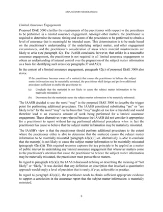 EXPLANATORY MEMORANDUM




Limited Assurance Engagements
Proposed ISAE 3000 clarifies the requirements of the practitioner with respect to the procedures
to be performed in a limited assurance engagement. Amongst other matters, the practitioner is
required to determine the nature, timing and extent of the procedures to be performed to obtain a
level of assurance that is meaningful to intended users. This determination is to be made based
on the practitioner’s understanding of the underlying subject matter, and other engagement
circumstances, and the practitioner’s consideration of areas where material misstatements are
likely to arise (see paragraph 42). The IAASB concluded, however, that unlike in a reasonable
assurance engagement, the practitioner is not required in all limited assurance engagements to
obtain an understanding of internal control over the preparation of the subject matter information
as a basis for identifying such areas (see paragraphs 37 and A93).
In the context of a limited assurance engagement, paragraph 42(c) of proposed ISAE 3000 also
states:
       If the practitioner becomes aware of a matter(s) that causes the practitioner to believe the subject
       matter information may be materially misstated, the practitioner shall design and perform additional
       procedures sufficient to enable the practitioner to:
       (a)   Conclude that the matter(s) is not likely to cause the subject matter information to be
             materially misstated; or
       (b)   Determine that the matter(s) causes the subject matter information to be materially misstated.
The IAASB decided to use the word ―may‖ in the proposed ISAE 3000 to describe the trigger
point for performing additional procedures. The IAASB considered substituting ―are‖ or ―are
likely to be‖ for the word ―may‖ on the basis that ―may‖ might set too low a threshold and would
therefore lead to an excessive amount of work being performed for a limited assurance
engagement. These alternatives were rejected because the IAASB did not consider it appropriate
for a practitioner to report without having performed additional procedures when in fact the
practitioner has cause to believe that the subject matter information may be materially misstated.
The IAASB’s view is that the practitioner should perform additional procedures to the extent
where the practitioner either is able to determine that the matter(s) causes the subject matter
information to be materially misstated (paragraph 42(c)(ii)) or, alternatively, is able to conclude
that the matter(s) is not likely to cause the subject matter information to be materially misstated
(paragraph 42(c)(i)). This required response captures the key principle to be applied as a matter
of public interest in undertaking any limited assurance engagement that whenever matters come
to the practitioner’s attention that cause the practitioner to believe the subject matter information
may be materially misstated, the practitioner must pursue those matters.
In regard to paragraph 42(c)(i), the IAASB discussed defining or describing the meaning of ―not
likely‖ or ―likely.‖ It was decided that any definition or description that involved a quantitative
approach would imply a level of precision that is rarely, if ever, achievable in practice.
In regard to paragraph 42(c)(ii), the practitioner needs to obtain sufficient appropriate evidence
to support a conclusion in the assurance report that the subject matter information is materially
misstated.



                                                       6
 