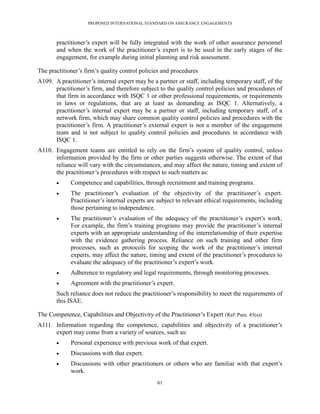 PROPOSED INTERNATIONAL STANDARD ON ASSURANCE ENGAGEMENTS



       practitioner’s expert will be fully integrated with the work of other assurance personnel
       and when the work of the practitioner’s expert is to be used in the early stages of the
       engagement, for example during initial planning and risk assessment.

The practitioner’s firm’s quality control policies and procedures
A109. A practitioner’s internal expert may be a partner or staff, including temporary staff, of the
      practitioner’s firm, and therefore subject to the quality control policies and procedures of
      that firm in accordance with ISQC 1 or other professional requirements, or requirements
      in laws or regulations, that are at least as demanding as ISQC 1. Alternatively, a
      practitioner’s internal expert may be a partner or staff, including temporary staff, of a
      network firm, which may share common quality control policies and procedures with the
      practitioner’s firm. A practitioner’s external expert is not a member of the engagement
      team and is not subject to quality control policies and procedures in accordance with
      ISQC 1.
A110. Engagement teams are entitled to rely on the firm’s system of quality control, unless
      information provided by the firm or other parties suggests otherwise. The extent of that
      reliance will vary with the circumstances, and may affect the nature, timing and extent of
      the practitioner’s procedures with respect to such matters as:
            Competence and capabilities, through recruitment and training programs.
            The practitioner’s evaluation of the objectivity of the practitioner’s expert.
             Practitioner’s internal experts are subject to relevant ethical requirements, including
             those pertaining to independence.
            The practitioner’s evaluation of the adequacy of the practitioner’s expert’s work.
             For example, the firm’s training programs may provide the practitioner’s internal
             experts with an appropriate understanding of the interrelationship of their expertise
             with the evidence gathering process. Reliance on such training and other firm
             processes, such as protocols for scoping the work of the practitioner’s internal
             experts, may affect the nature, timing and extent of the practitioner’s procedures to
             evaluate the adequacy of the practitioner’s expert’s work.
            Adherence to regulatory and legal requirements, through monitoring processes.
            Agreement with the practitioner’s expert.
       Such reliance does not reduce the practitioner’s responsibility to meet the requirements of
       this ISAE.

The Competence, Capabilities and Objectivity of the Practitioner’s Expert (Ref: Para. 45(a))
A111. Information regarding the competence, capabilities and objectivity of a practitioner’s
      expert may come from a variety of sources, such as:
            Personal experience with previous work of that expert.
            Discussions with that expert.
            Discussions with other practitioners or others who are familiar with that expert’s
             work.
                                                 61
 