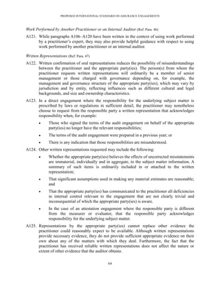 PROPOSED INTERNATIONAL STANDARD ON ASSURANCE ENGAGEMENTS



Work Performed by Another Practitioner or an Internal Auditor (Ref: Para. 46)
A121. While paragraphs A106–A120 have been written in the context of using work performed
      by a practitioner’s expert, they may also provide helpful guidance with respect to using
      work performed by another practitioner or an internal auditor.

Written Representations (Ref: Para. 47)
A122. Written confirmation of oral representations reduces the possibility of misunderstandings
      between the practitioner and the appropriate party(ies). The person(s) from whom the
      practitioner requests written representations will ordinarily be a member of senior
      management or those charged with governance depending on, for example, the
      management and governance structure of the appropriate party(ies), which may vary by
      jurisdiction and by entity, reflecting influences such as different cultural and legal
      backgrounds, and size and ownership characteristics.
A123. In a direct engagement where the responsibility for the underlying subject matter is
      prescribed by laws or regulations in sufficient detail, the practitioner may nonetheless
      choose to request from the responsible party a written representation that acknowledges
      responsibility when, for example:
            Those who signed the terms of the audit engagement on behalf of the appropriate
             party(ies) no longer have the relevant responsibilities;
            The terms of the audit engagement were prepared in a previous year; or
            There is any indication that those responsibilities are misunderstood.
A124. Other written representations requested may include the following:
            Whether the appropriate party(ies) believes the effects of uncorrected misstatements
             are immaterial, individually and in aggregate, to the subject matter information. A
             summary of such items is ordinarily included in or attached to the written
             representation;
            That significant assumptions used in making any material estimates are reasonable;
             and
            That the appropriate party(ies) has communicated to the practitioner all deficiencies
             in internal control relevant to the engagement that are not clearly trivial and
             inconsequential of which the appropriate party(ies) is aware.
            In the case of an attestation engagement where the responsible party is different
             from the measurer or evaluator, that the responsible party acknowledges
             responsibility for the underlying subject matter.
A125. Representations by the appropriate party(ies) cannot replace other evidence the
      practitioner could reasonably expect to be available. Although written representations
      provide necessary evidence, they do not provide sufficient appropriate evidence on their
      own about any of the matters with which they deal. Furthermore, the fact that the
      practitioner has received reliable written representations does not affect the nature or
      extent of other evidence that the auditor obtains.

                                                64
 
