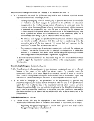 PROPOSED INTERNATIONAL STANDARD ON ASSURANCE ENGAGEMENTS



Requested Written Representations Not Provided or Not Reliable (Ref: Para. 52)
A126. Circumstances in which the practitioner may not be able to obtain requested written
      representations include, for example, when:
            The responsible party contracts a third party to perform the relevant measurement
             or evaluation and later engages the practitioner to undertake an attestation
             engagement on the resultant subject matter information. In some such cases, for
             example where the responsible party has an ongoing relationship with the measurer
             or evaluator, the responsible party may be able to arrange for the measurer or
             evaluator to provide requested written representations, or the responsible party may
             be in a position to provide such representations if the responsible party has a
             reasonable basis for doing so, but in other cases this may not be so.
            An intended user engages the practitioner to undertake an attestation engagement
             on publicly available information but does not have a relationship with the
             responsible party of the kind necessary to ensure that party responds to the
             practitioner’s request for a written representation.
            The assurance engagement is undertaken against the wishes of the measurer or
             evaluator. This may be the case when, for example, the engagement is undertaken
             pursuant to a court order, or a public sector auditor is required by the legislature or
             other competent authority to undertake a particular engagement.
       In these or similar circumstances, the practitioner may not have access to the evidence
       needed to support the practitioner’s conclusion. If this is the case paragraph 57 of this
       ISAE applies.

Considering Subsequent Events (Ref: Para. 53)
A127. Consideration of subsequent events in some assurance engagements may not be relevant
      because of the nature of the underlying subject matter. For example, when the
      engagement requires a conclusion about the accuracy of a statistical return at a point in
      time, events occurring between that point in time and the date of the assurance report may
      not affect the conclusion or require disclosure in the return or the assurance report.
A128. As noted in paragraph 53, the practitioner has no responsibility to perform any
      procedures regarding the subject matter information after the date of the practitioner’s
      report. However, if, after the date of the practitioner’s report, a fact becomes known to
      the practitioner that, had it been known to the practitioner at the date of the practitioner’s
      report, may have caused the practitioner to amend the report, the practitioner may need to
      discuss the matter with the appropriate party(ies) or take other action as appropriate in the
      circumstances.

Other Information (Ref: Para. 54)
A129. Further actions that may be appropriate if the practitioner identifies a material
      inconsistency or becomes aware of a material misstatement of fact include, for example:
            Requesting the appropriate party(ies) to consult with a qualified third party, such as
             the appropriate party(ies)’s legal counsel.

                                                65
 