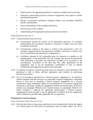 PROPOSED INTERNATIONAL STANDARD ON ASSURANCE ENGAGEMENTS



             Effectiveness of the appropriate party(ies)’s responses to address the known risks.
             Experience gained during previous assurance engagements with respect to similar
              potential misstatements.
             Results of procedures performed, including whether such procedures identified
              specific misstatements.
             Source and reliability of the available information.
             Persuasiveness of the evidence.
             Understanding of the appropriate party(ies) and its environment.

Scope Limitations (Ref: Para. 57)
A135. A scope limitation may arise from:
       (a)   Circumstances beyond the control of the appropriate party(ies). For example,
             documentation the practitioner considers it necessary to inspect may have been
             accidentally destroyed;
       (b)   Circumstances relating to the nature or timing of the practitioner’s work. For
             example, a physical process the practitioner considers it necessary to observe may
             have occurred before the practitioner’s engagement; or
       (c)   Limitations imposed by the responsible party, the measurer or evaluator, or the
             engaging party on the practitioner who, for example, may prevent the practitioner
             from performing a procedure the practitioner considers to be necessary in the
             circumstances. Limitations of this kind may have other implications for the
             engagement, such as for the practitioner’s consideration of risks of material
             misstatement and engagement acceptance and continuance.
A136. An inability to perform a specific procedure does not constitute a scope limitation if the
      practitioner is able to obtain sufficient appropriate audit evidence by performing
      alternative procedures.
A137. The set of procedures performed in a limited assurance engagement is, by definition,
      limited compared with that necessary in a reasonable assurance engagement. Limitations
      known to exist prior to accepting a limited assurance engagement are a relevant
      consideration when establishing whether the preconditions for an assurance engagement
      are present, in particular, whether the engagement exhibits the characteristics of access to
      evidence (see paragraph 20(b)(iii)) and a rational purpose (see paragraph 20(b)(v)). If a
      further limitation is imposed the appropriate party(ies)after a limited assurance
      engagement has been accepted, it may be appropriate to withdraw from the engagement,
      where withdrawal is possible under applicable laws or regulations.

Preparing the Assurance Report
Form of Assurance Report (Ref: Para. 58–59)
A138. Oral and other forms of expressing conclusions can be misunderstood without the support
      of a written report. For this reason, the practitioner does not report orally or by use of

                                                 67
 