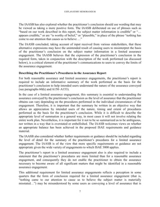 EXPLANATORY MEMORANDUM




The IAASB has also explored whether the practitioner’s conclusion should use wording that may
be viewed as taking a more positive form. The IAASB deliberated on use of phrases such as
―based on our work described in this report, the subject matter information is credible‖ or ―…
appears credible,‖ or are ―is worthy of belief,‖ or ―plausible,‖ in place of the phrase ―nothing has
come to our attention that causes us to believe …‖
The IAASB concluded, taking account of input received from various stakeholders, that these
alternative expressions may have the unintended result of causing users to misinterpret the basis
of the practitioner’s conclusion on the subject matter information in a limited assurance
engagement. The IAASB believes that the expression of the practitioner’s conclusion in the
required form, taken in conjunction with the description of the work performed (as discussed
below), is a critical element of the practitioner’s communications to users to convey the limits of
the assurance engagement.

Describing the Practitioner’s Procedures in the Assurance Report
For both reasonable assurance and limited assurance engagements, the practitioner’s report is
required to include an informative summary of the work performed as the basis for the
practitioner’s conclusion to help intended users understand the nature of the assurance conveyed
(see paragraphs 60(k) and A150–A153).
In the case of a limited assurance engagement, this summary is essential to understanding the
assurance conveyed by the practitioner’s conclusion as the level of assurance that the practitioner
obtains can vary depending on the procedures performed in the individual circumstances of the
engagement. Therefore, it is important that the summary be written in an objective way that
allows an appreciation by intended users of the nature, timing and extent of procedures
performed as the basis for the practitioner’s conclusion. While it is difficult to describe the
appropriate level of summation in a general way, in most cases it will not involve relating the
entire work plan. Nevertheless, it is important for it not to be so summarized as to be ambiguous,
nor written in a way that is overstated or embellished. The IAASB welcomes views on whether
an appropriate balance has been achieved in the proposed ISAE requirements and guidance
material.
The IAASB also considered whether further requirements or guidance should be included regarding
the level of detail for the summary of the practitioner’s procedures for a limited assurance
engagement. The IAASB is of the view that more specific requirements or guidance are not
appropriate given the wide variety of engagements to which ISAE 3000 applies.
The practitioner’s report in a limited assurance engagement also is also required to include a
statement that the practitioner’s procedures are more limited than for a reasonable assurance
engagement, and consequently they do not enable the practitioner to obtain the assurance
necessary to become aware of all significant matters that might be identified in a reasonable
assurance engagement.
This additional requirement for limited assurance engagements reflects a perception in some
quarters that the form of conclusion required for a limited assurance engagement (that is,
―nothing came to our attention to cause us to believe the subject matter is materially
misstated…‖) may be misunderstood by some users as conveying a level of assurance that is

                                                 7
 