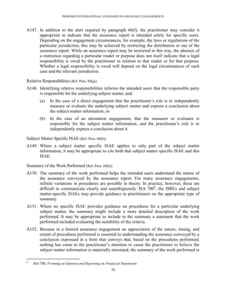 PROPOSED INTERNATIONAL STANDARD ON ASSURANCE ENGAGEMENTS



A147. In addition to the alert required by paragraph 60(f), the practitioner may consider it
      appropriate to indicate that the assurance report is intended solely for specific users.
      Depending on the engagement circumstances, for example, the laws or regulations of the
      particular jurisdiction, this may be achieved by restricting the distribution or use of the
      assurance report. While an assurance report may be restricted in this way, the absence of
      a restriction regarding a particular reader or purpose does not itself indicate that a legal
      responsibility is owed by the practitioner in relation to that reader or for that purpose.
      Whether a legal responsibility is owed will depend on the legal circumstances of each
      case and the relevant jurisdiction.

Relative Responsibilities (Ref: Para. 60(g))
A148. Identifying relative responsibilities informs the intended users that the responsible party
      is responsible for the underlying subject matter, and:
        (a)   In the case of a direct engagement that the practitioner’s role is to independently
              measure or evaluate the underlying subject matter and express a conclusion about
              the subject matter information; or
        (b)   In the case of an attestation engagement, that the measurer or evaluator is
              responsible for the subject matter information, and the practitioner’s role is to
              independently express a conclusion about it.

Subject Matter Specific ISAE (Ref: Para. 60(h))
A149. Where a subject matter specific ISAE applies to only part of the subject matter
      information, it may be appropriate to cite both that subject matter specific ISAE and this
      ISAE.

Summary of the Work Performed (Ref: Para. 60(k))
A150. The summary of the work performed helps the intended users understand the nature of
      the assurance conveyed by the assurance report. For many assurance engagements,
      infinite variations in procedures are possible in theory. In practice, however, these are
      difficult to communicate clearly and unambiguously. ISA 7008, the ISREs and subject
      matter-specific ISAEs may provide guidance to practitioners on the appropriate type of
      summary.
A151. Where no specific ISAE provides guidance on procedures for a particular underlying
      subject matter, the summary might include a more detailed description of the work
      performed. It may be appropriate to include in the summary a statement that the work
      performed included evaluating the suitability of the criteria.
A152. Because in a limited assurance engagement an appreciation of the nature, timing, and
      extent of procedures performed is essential to understanding the assurance conveyed by a
      conclusion expressed in a form that conveys that, based on the procedures performed,
      nothing has come to the practitioner’s attention to cause the practitioner to believe the
      subject matter information is materially misstated, the summary of the work performed is

8
    ISA 700, Forming an Opinion and Reporting on Financial Statements
                                                    70
 