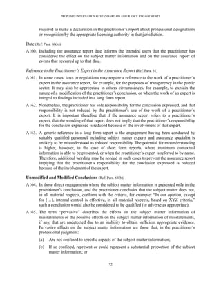 PROPOSED INTERNATIONAL STANDARD ON ASSURANCE ENGAGEMENTS



        required to make a declaration in the practitioner’s report about professional designations
        or recognition by the appropriate licensing authority in that jurisdiction.

Date (Ref: Para. 60(n))
A160. Including the assurance report date informs the intended users that the practitioner has
      considered the effect on the subject matter information and on the assurance report of
      events that occurred up to that date.

Reference to the Practitioner’s Expert in the Assurance Report (Ref: Para. 61)
A161. In some cases, laws or regulations may require a reference to the work of a practitioner’s
      expert in the assurance report, for example, for the purposes of transparency in the public
      sector. It may also be appropriate in others circumstances, for example, to explain the
      nature of a modification of the practitioner’s conclusion, or when the work of an expert is
      integral to findings included in a long form report.
A162. Nonetheless, the practitioner has sole responsibility for the conclusion expressed, and that
      responsibility is not reduced by the practitioner’s use of the work of a practitioner’s
      expert. It is important therefore that if the assurance report refers to a practitioner’s
      expert, that the wording of that report does not imply that the practitioner’s responsibility
      for the conclusion expressed is reduced because of the involvement of that expert.
A163. A generic reference in a long form report to the engagement having been conducted by
      suitably qualified personnel including subject matter experts and assurance specialist is
      unlikely to be misunderstood as reduced responsibility. The potential for misunderstanding
      is higher, however, in the case of short form reports, where minimum contextual
      information is able to be presented, or when the practitioner’s expert is referred to by name.
      Therefore, additional wording may be needed in such cases to prevent the assurance report
      implying that the practitioner’s responsibility for the conclusion expressed is reduced
      because of the involvement of the expert.

Unmodified and Modified Conclusions (Ref: Para. 64(b))
A164. In those direct engagements where the subject matter information is presented only in the
      practitioner’s conclusion, and the practitioner concludes that the subject matter does not,
      in all material respects, conform with the criteria, for example: ―In our opinion, except
      for […], internal control is effective, in all material respects, based on XYZ criteria,‖
      such a conclusion would also be considered to be qualified (or adverse as appropriate).
A165. The term ―pervasive‖ describes the effects on the subject matter information of
      misstatements or the possible effects on the subject matter information of misstatements,
      if any, that are undetected due to an inability to obtain sufficient appropriate evidence.
      Pervasive effects on the subject matter information are those that, in the practitioner’s
      professional judgment:
        (a)    Are not confined to specific aspects of the subject matter information;
        (b)    If so confined, represent or could represent a substantial proportion of the subject
               matter information; or

                                                  72
 