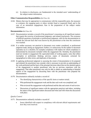 PROPOSED INTERNATIONAL STANDARD ON ASSURANCE ENGAGEMENTS



       (c)   In relation to disclosures, are fundamental to the intended users’ understanding of
             the subject matter information.

Other Communication Responsibilities (Ref: Para. 68)
A166. Matters that may be appropriate to communicate with the responsible party, the measurer
      or evaluator, the engaging party or others include fraud or suspected fraud, and in the
      case of an attestation engagement, bias in the preparation of the subject matter
      information.

Documentation (Ref: Para. 69)
A167. Documentation includes a record of the practitioner’s reasoning on all significant matters
      that require the exercise of professional judgment, and related conclusions. The existence
      of difficult questions of principle or professional judgment, calls for the documentation to
      include the relevant facts that were known by the practitioner at the time the conclusion
      was reached.
A168. It is neither necessary nor practical to document every matter considered, or professional
      judgment made, during an engagement. Further, it is unnecessary for the auditor to document
      separately (as in a checklist, for example) compliance with matters for which compliance is
      demonstrated by documents included within the engagement file. Similarly, the practitioner
      need not include in engagement file superseded drafts of working papers, notes that reflect
      incomplete or preliminary thinking, previous copies of documents corrected for
      typographical or other errors, and duplicates of documents.
A169. In applying professional judgment to assessing the extent of documentation to be prepared
      and retained, the practitioner may consider what is necessary to provide an understanding of
      the work performed and the basis of the principal decisions taken (but not the detailed aspects
      of the engagement) to another practitioner who has no previous experience with the
      engagement. That other practitioner may only be able to obtain an understanding of detailed
      aspects of the engagement by discussing them with the practitioner who prepared the
      documentation.
A170. Documentation ordinarily includes a record of:
            The identifying characteristics of the specific items or matters tested;
            Who performed the engagement work and the date such work was completed; and
            Who reviewed the engagement work performed and the date and extent of such review.
            Discussions of significant matters with the appropriate party(ies) and others, including
             the nature of the significant matters discussed and when and with whom the discussions
             took place.

Quality Control
A171. Documentation ordinarily includes a record of:
            Issues identified with respect to compliance with relevant ethical requirements and
             how they were resolved.

                                                 73
 