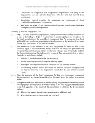 PROPOSED INTERNATIONAL STANDARD ON ASSURANCE ENGAGEMENTS



            Conclusions on compliance with independence requirements that apply to the
             engagement, and any relevant discussions with the firm that support these
             conclusions.
            Conclusions reached regarding the acceptance and continuance of client
             relationships and assurance engagements.
            The nature and scope of, and conclusions resulting from, consultations undertaken
             during the course of the engagement.

Assembly of the Final Engagement File
A172. ISQC 1 (or other professional requirements, or requirements in laws or regulation that are
      at least as demanding as ISQC 1) requires firms to establish policies and procedures for
      the timely completion of the assembly of engagement files. An appropriate time limit
      within which to complete the assembly of the final engagement file is ordinarily not more
      than 60 days after the date of the assurance report.
A173. The completion of the assembly of the final engagement file after the date of the
      assurance report is an administrative process that does not involve the performance of
      new procedures or the drawing of new conclusions. Changes may, however, be made to
      the documentation during the final assembly process if they are administrative in nature.
      Examples of such changes include:
            Deleting or discarding superseded documentation.
            Sorting, collating and cross-referencing working papers.
            Signing off on completion checklists relating to the file assembly process.
            Documenting evidence that the practitioner has obtained, discussed and agreed with
             the relevant members of the engagement team before the date of the assurance
             report.
A174. After the assembly of the final engagement file has been completed, engagement
      documentation of any nature is not deleted or discarded before the end of its retention
      period.
A175. If the practitioner finds it necessary to amend existing engagement documentation or add
      new engagement documentation after the assembly of the final engagement file has been
      completed, regardless of the nature of the amendments or additions, the documentation
      includes:
       (a)   The specific reasons for making the amendments or additions; and
       (b)   When and by whom they were made and reviewed.




                                                74
 