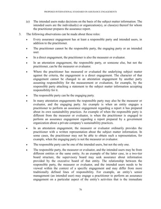 PROPOSED INTERNATIONAL STANDARD ON ASSURANCE ENGAGEMENTS



     (e)   The intended users make decisions on the basis of the subject matter information. The
           intended users are the individual(s) or organization(s), or class(es) thereof for whom
           the practitioner prepares the assurance report.
3.   The following observations can be made about these roles:
          Every assurance engagement has at least a responsible party and intended users, in
           addition to the practitioner.
          The practitioner cannot be the responsible party, the engaging party or an intended
           user.
          In a direct engagement, the practitioner is also the measurer or evaluator.
          In an attestation engagement, the responsible party, or someone else, but not the
           practitioner, can be the measurer or evaluator.
          Where the practitioner has measured or evaluated the underlying subject matter
           against the criteria, the engagement is a direct engagement. The character of that
           engagement cannot be changed to an attestation engagement by another party
           assuming responsibility for the measurement or evaluation, for example, by the
           responsible party attaching a statement to the subject matter information accepting
           responsibility for it.
          The responsible party can be the engaging party.
          In many attestation engagements the responsible party may also be the measurer or
           evaluator, and the engaging party. An example is when an entity engages a
           practitioner to perform an assurance engagement regarding a report it has prepared
           about its own sustainability practices. An example of when the responsible party is
           different from the measurer or evaluator, is when the practitioner is engaged to
           perform an assurance engagement regarding a report prepared by a government
           organization about a private company’s sustainability practices.
          In an attestation engagement, the measurer or evaluator ordinarily provides the
           practitioner with a written representation about the subject matter information. In
           some cases, the practitioner may not be able to obtain such a representation, for
           example, when the engaging party is not the measurer or evaluator.
          The responsible party can be one of the intended users, but not the only one.
          The responsible party, the measurer or evaluator, and the intended users may be from
           different entities or the same entity. As an example of the latter case, in a two-tier
           board structure, the supervisory board may seek assurance about information
           provided by the executive board of that entity. The relationship between the
           responsible party, the measurer or evaluator, and the intended users needs to be
           viewed within the context of a specific engagement and may differ from more
           traditionally defined lines of responsibility. For example, an entity’s senior
           management (an intended user) may engage a practitioner to perform an assurance
           engagement on a particular aspect of the entity’s activities that is the immediate


                                                76
 