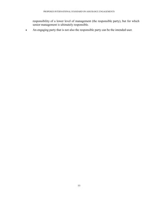 PROPOSED INTERNATIONAL STANDARD ON ASSURANCE ENGAGEMENTS



    responsibility of a lower level of management (the responsible party), but for which
    senior management is ultimately responsible.
   An engaging party that is not also the responsible party can be the intended user.




                                         77
 