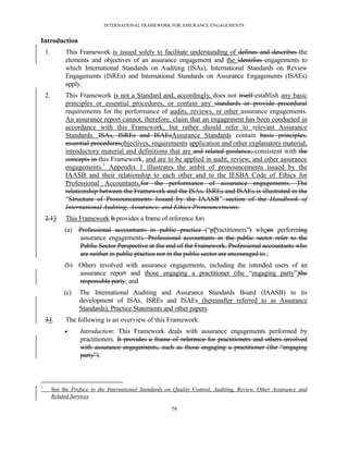 INTERNATIONAL FRAMEWORK FOR ASSURANCE ENGAGEMENTS


Introduction
    1.        This Framework is issued solely to facilitate understanding of defines and describes the
              elements and objectives of an assurance engagement and the identifies engagements to
              which International Standards on Auditing (ISAs), International Standards on Review
              Engagements (ISREs) and International Standards on Assurance Engagements (ISAEs)
              apply.
    2.        This Framework is not a Standard and, accordingly, does not itself establish any basic
              principles or essential procedures, or contain any standards or provide procedural
              requirements for the performance of audits, reviews, or other assurance engagements.
              An assurance report cannot, therefore, claim that an engagement has been conducted in
              accordance with this Framework, but rather should refer to relevant Assurance
              Standards. ISAs, ISREs and ISAEsAssurance Standards contain basic principles,
              essential proceduresobjectives, requirements application and other explanatory material,
              introductory material and definitions that are and related guidance, consistent with the
              concepts in this Framework, and are to be applied in audit, review, and other assurance
              engagements.1 Appendix 1 illustrates the ambit of pronouncements issued by the
              IAASB and their relationship to each other and to the IESBA Code of Ethics for
              Professional Accountants.for the performance of assurance engagements. The
              relationship between the Framework and the ISAs, ISREs and ISAEs is illustrated in the
              ―Structure of Pronouncements Issued by the IAASB‖ section of the Handbook of
              International Auditing, Assurance, and Ethics Pronouncements.
    2.13      This Framework It provides a frame of reference for:
              (a) Professional accountants in public practice (―pPractitioners‖) whoen performing
                  assurance engagements. Professional accountants in the public sector refer to the
                  Public Sector Perspective at the end of the Framework. Professional accountants who
                  are neither in public practice nor in the public sector are encouraged to ;
              (b) Others involved with assurance engagements, including the intended users of an
                  assurance report and those engaging a practitioner (the ―engaging party‖)the
                  responsible party; and
              (c)   The International Auditing and Assurance Standards Board (IAASB) in its
                    development of ISAs, ISREs and ISAEs (hereinafter referred to as Assurance
                    Standards), Practice Statements and other papers.
    34.       The following is an overview of this Framework:
                   Introduction: This Framework deals with assurance engagements performed by
                    practitioners. It provides a frame of reference for practitioners and others involved
                    with assurance engagements, such as those engaging a practitioner (the ―engaging
                    party‖).



1
         See the Preface to the International Standards on Quality Control, Auditing, Review, Other Assurance and
         Related Services

                                                         79
 