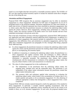 EXPLANATORY MEMORANDUM




equal to or even higher than that conveyed by a reasonable assurance opinion. The IAASB is of
the view that requiring limited assurance reports to include the statement noted above mitigates
the risk of this being the case.

Attestation and Direct Engagements
Proposed ISAE 3000 recognizes that an assurance engagement may be either an attestation
engagement or a direct engagement. Definitions for both types of engagements are set out in
paragraph 8(a)(ii) of the proposed standard. Attestation engagements are often more familiar, as
audits and reviews of financial statements have been structured as attestation engagements, that
is, where a party other than the practitioner measures or evaluates the underlying subject matter
against the criteria. However, direct engagements, including many performance or ―value for
money‖ audits, have become common in the public sector over recent decades and have been
undertaken increasingly in the private sector also.
Due to the lack of familiarity of many with direct engagements, proposed ISAE 3000 introduces
new application and other explanatory material addressing direct engagements. In addition to a
definition of a direct engagement, that material includes an explanation of the nature of direct
engagements, their differences from, and similarities to, attestation engagements, and how they
differ from compilation engagements (see paragraphs A3-A6). Amongst other things, proposed
ISAE 3000 notes that:
(a)   In a direct engagement, the practitioner measures or evaluates the underlying subject matter
      against the criteria and the practitioner presents the resulting subject matter information as
      part of, or accompanying, the assurance report;
(b)   In addition to measuring or evaluating the underlying subject matter, the practitioner in a
      direct engagement also applies assurance skills and techniques to obtain sufficient
      appropriate evidence in order to express a conclusion about whether the subject matter
      information is materially misstated. The practitioner often obtains that evidence
      simultaneously with the measurement or evaluation of the underlying subject matter, but
      may also obtain it before or after such measurement or evaluation; and
(c)   The value of a direct engagement lies in the combination of:
      (i)    The independence of the practitioner from the underlying subject matter, the
             engaging party, intended users and the responsible party. The practitioner is not
             independent of the subject matter information because the practitioner created that
             subject matter information; and
      (ii)   The assurance skills and techniques applied when measuring or evaluating the
             underlying subject matter, which results in the accumulation of evidence that is of a
             similar quantity and quality as for an attestation engagement. It is this obtaining of
             sufficient appropriate evidence that distinguishes a direct engagement from a mere
             compilation.
Proposed ISAE 3000 also includes material designed to clarify the application of the standard to
direct engagements. In particular, it includes material regarding circumstances when the
practitioner selects or develops the applicable criteria, including the need for the criteria to be
suitable in these, as in all, assurance engagements. In such cases, the proposed standard notes
                                                 8
 