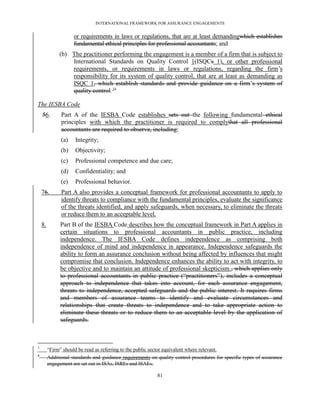 INTERNATIONAL FRAMEWORK FOR ASSURANCE ENGAGEMENTS


                     or requirements in laws or regulations, that are at least demandingwhich establishes
                     fundamental ethical principles for professional accountants; and
               (b) The practitioner performing the engagement is a member of a firm that is subject to
                   International Standards on Quality Control 1(ISQCs 1), or other professional
                   requirements, or requirements in laws or regulations, regarding the firm’s
                   responsibility for its system of quality control, that are at least as demanding as
                   ISQC 1, which establish standards and provide guidance on a firm’s system of
                   quality control. 34

The IESBA Code
    56.        Part A of the IESBA Code establishes sets out the following fundamental ethical
               principles with which the practitioner is required to complythat all professional
               accountants are required to observe, including:
               (a)    Integrity;
               (b)    Objectivity;
               (c)    Professional competence and due care;
               (d)    Confidentiality; and
               (e)    Professional behavior.
    76.        Part A also provides a conceptual framework for professional accountants to apply to
               identify threats to compliance with the fundamental principles, evaluate the significance
               of the threats identified, and apply safeguards, when necessary, to eliminate the threats
               or reduce them to an acceptable level.
    8.         Part B of the IESBA Code describes how the conceptual framework in Part A applies in
               certain situations to professional accountants in public practice, including
               independence. The IESBA Code defines independence as comprising both
               independence of mind and independence in appearance. Independence safeguards the
               ability to form an assurance conclusion without being affected by influences that might
               compromise that conclusion. Independence enhances the ability to act with integrity, to
               be objective and to maintain an attitude of professional skepticism., which applies only
               to professional accountants in public practice (―practitioners‖), includes a conceptual
               approach to independence that takes into account, for each assurance engagement,
               threats to independence, accepted safeguards and the public interest. It requires firms
               and members of assurance teams to identify and evaluate circumstances and
               relationships that create threats to independence and to take appropriate action to
               eliminate these threats or to reduce them to an acceptable level by the application of
               safeguards.



3
         ―Firm‖ should be read as referring to the public sector equivalent where relevant.
4
         Additional standards and guidance requirements on quality control procedures for specific types of assurance
         engagement are set out in ISAs, ISREs and ISAEs.

                                                              81
 