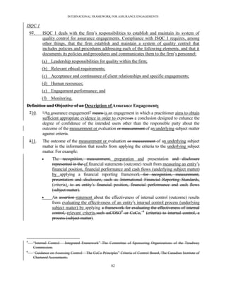 INTERNATIONAL FRAMEWORK FOR ASSURANCE ENGAGEMENTS


ISQC 1
    97.    ISQC 1 deals with the firm’s responsibilities to establish and maintain its system of
           quality control for assurance engagements. Compliance with ISQC 1 requires, among
           other things, that the firm establish and maintain a system of quality control that
           includes policies and procedures addressing each of the following elements, and that it
           documents its policies and procedures and communicates them to the firm’s personnel:
           (a) Leadership responsibilities for quality within the firm;
           (b) Relevant ethical requirements;
           (c) Acceptance and continuance of client relationships and specific engagements;
           (d) Human resources;
           (e) Engagement performance; and
           (f)   Monitoring.
Definition and Objective of an Description of Assurance Engagements
    710.   ―An assurance engagement‖ means is an engagement in which a practitioner aims to obtain
           sufficient appropriate evidence in order to expresses a conclusion designed to enhance the
           degree of confidence of the intended users other than the responsible party about the
           outcome of the measurement or evaluation or measurement of an underlying subject matter
           against criteria.
    811.   The outcome of the measurement or evaluation or measurement of an underlying subject
           matter is the information that results from applying the criteria to the underlying subject
           matter. For example:
                 The recognition, measurement, preparation and presentation and disclosure
                  represented in the of financial statements (outcome) result from measuring an entity’s
                  financial position, financial performance and cash flows (underlying subject matter)
                  by applying a financial reporting framework for recognition, measurement,
                  presentation and disclosure, such as International Financial Reporting Standards,
                  (criteria). to an entity’s financial position, financial performance and cash flows
                  (subject matter).
                 An assertion statement about the effectiveness of internal control (outcome) results
                  from evaluating the effectiveness of an entity’s internal control process (underlying
                  subject matter) by applying a framework for evaluating the effectiveness of internal
                  control, relevant criteria such asCOSO5 or CoCo, 6 (criteria) to internal control, a
                  process (subject matter).




5
      ―Internal Control – Integrated Framework‖ The Committee of Sponsoring Organizations of the Treadway
      Commission.
6
      ―Guidance on Assessing Control – The CoCo Principles‖ Criteria of Control Board, The Canadian Institute of
      Chartered Accountants.

                                                       82
 