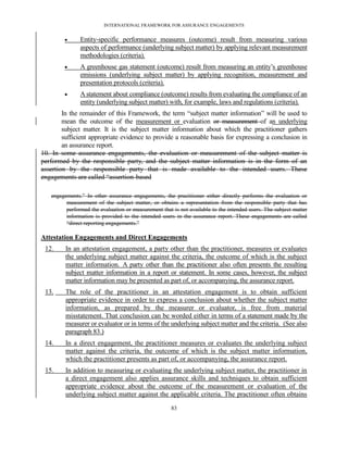 INTERNATIONAL FRAMEWORK FOR ASSURANCE ENGAGEMENTS


              Entity-specific performance measures (outcome) result from measuring various
               aspects of performance (underlying subject matter) by applying relevant measurement
               methodologies (criteria).
              A greenhouse gas statement (outcome) result from measuring an entity’s greenhouse
               emissions (underlying subject matter) by applying recognition, measurement and
               presentation protocols (criteria).
              A statement about compliance (outcome) results from evaluating the compliance of an
               entity (underlying subject matter) with, for example, laws and regulations (criteria).
        In the remainder of this Framework, the term ―subject matter information‖ will be used to
        mean the outcome of the measurement or evaluation or measurement of an underlying
        subject matter. It is the subject matter information about which the practitioner gathers
        sufficient appropriate evidence to provide a reasonable basis for expressing a conclusion in
        an assurance report.
10. In some assurance engagements, the evaluation or measurement of the subject matter is
performed by the responsible party, and the subject matter information is in the form of an
assertion by the responsible party that is made available to the intended users. These
engagements are called ―assertion-based

   engagements.‖ In other assurance engagements, the practitioner either directly performs the evaluation or
         measurement of the subject matter, or obtains a representation from the responsible party that has
         performed the evaluation or measurement that is not available to the intended users. The subject matter
         information is provided to the intended users in the assurance report. These engagements are called
         ―direct reporting engagements.‖

Attestation Engagements and Direct Engagements
 12.     In an attestation engagement, a party other than the practitioner, measures or evaluates
         the underlying subject matter against the criteria, the outcome of which is the subject
         matter information. A party other than the practitioner also often presents the resulting
         subject matter information in a report or statement. In some cases, however, the subject
         matter information may be presented as part of, or accompanying, the assurance report.
 13.     The role of the practitioner in an attestation engagement is to obtain sufficient
         appropriate evidence in order to express a conclusion about whether the subject matter
         information, as prepared by the measurer or evaluator, is free from material
         misstatement. That conclusion can be worded either in terms of a statement made by the
         measurer or evaluator or in terms of the underlying subject matter and the criteria. (See also
         paragraph 83.)
 14.     In a direct engagement, the practitioner measures or evaluates the underlying subject
         matter against the criteria, the outcome of which is the subject matter information,
         which the practitioner presents as part of, or accompanying, the assurance report.
 15.     In addition to measuring or evaluating the underlying subject matter, the practitioner in
         a direct engagement also applies assurance skills and techniques to obtain sufficient
         appropriate evidence about the outcome of the measurement or evaluation of the
         underlying subject matter against the applicable criteria. The practitioner often obtains

                                                      83
 