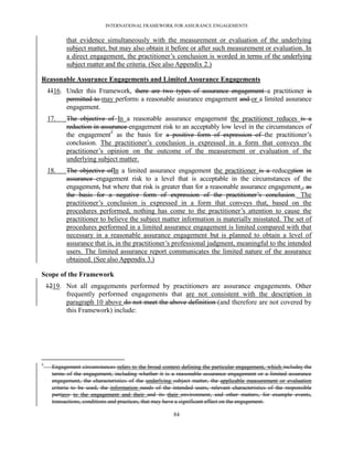 INTERNATIONAL FRAMEWORK FOR ASSURANCE ENGAGEMENTS


            that evidence simultaneously with the measurement or evaluation of the underlying
            subject matter, but may also obtain it before or after such measurement or evaluation. In
            a direct engagement, the practitioner’s conclusion is worded in terms of the underlying
            subject matter and the criteria. (See also Appendix 2.)

Reasonable Assurance Engagements and Limited Assurance Engagements
    1116. Under this Framework, there are two types of assurance engagement a practitioner is
          permitted to may perform: a reasonable assurance engagement and or a limited assurance
          engagement.
    17.     The objective of In a reasonable assurance engagement the practitioner reduces is a
            reduction in assurance engagement risk to an acceptably low level in the circumstances of
            the engagement7 as the basis for a positive form of expression of the practitioner’s
            conclusion. The practitioner’s conclusion is expressed in a form that conveys the
            practitioner’s opinion on the outcome of the measurement or evaluation of the
            underlying subject matter.
    18.     The objective ofIn a limited assurance engagement the practitioner is a reducestion in
            assurance engagement risk to a level that is acceptable in the circumstances of the
            engagement, but where that risk is greater than for a reasonable assurance engagement., as
            the basis for a negative form of expression of the practitioner’s conclusion. The
            practitioner’s conclusion is expressed in a form that conveys that, based on the
            procedures performed, nothing has come to the practitioner’s attention to cause the
            practitioner to believe the subject matter information is materially misstated. The set of
            procedures performed in a limited assurance engagement is limited compared with that
            necessary in a reasonable assurance engagement but is planned to obtain a level of
            assurance that is, in the practitioner’s professional judgment, meaningful to the intended
            users. The limited assurance report communicates the limited nature of the assurance
            obtained. (See also Appendix 3.)

Scope of the Framework
    1219. Not all engagements performed by practitioners are assurance engagements. Other
          frequently performed engagements that are not consistent with the description in
          paragraph 10 above do not meet the above definition (and therefore are not covered by
          this Framework) include:




7
      Engagement circumstances refers to the broad context defining the particular engagement, which includes the
      terms of the engagement, including whether it is a reasonable assurance engagement or a limited assurance
      engagement, the characteristics of the underlying subject matter, the applicable measurement or evaluation
      criteria to be used, the information needs of the intended users, relevant characteristics of the responsible
      partiesy to the engagement and their and its their environment, and other matters, for example events,
      transactions, conditions and practices, that may have a significant effect on the engagement.

                                                         84
 