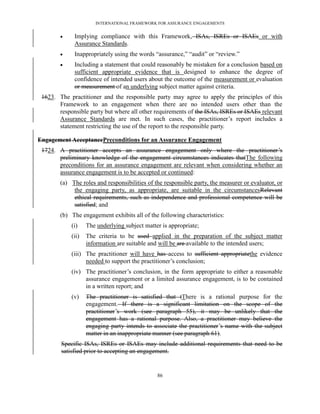 INTERNATIONAL FRAMEWORK FOR ASSURANCE ENGAGEMENTS


            Implying compliance with this Framework, ISAs, ISREs or ISAEs or with
             Assurance Standards.
            Inappropriately using the words ―assurance,‖ ―audit‖ or ―review.‖
            Including a statement that could reasonably be mistaken for a conclusion based on
             sufficient appropriate evidence that is designed to enhance the degree of
             confidence of intended users about the outcome of the measurement or evaluation
             or measurement of an underlying subject matter against criteria.
 1623. The practitioner and the responsible party may agree to apply the principles of this
       Framework to an engagement when there are no intended users other than the
       responsible party but where all other requirements of the ISAs, ISREs or ISAEs relevant
       Assurance Standards are met. In such cases, the practitioner’s report includes a
       statement restricting the use of the report to the responsible party.

Engagement AcceptancePreconditions for an Assurance Engagement
 1724. A practitioner accepts an assurance engagement only where the practitioner’s
       preliminary knowledge of the engagement circumstances indicates thatThe following
       preconditions for an assurance engagement are relevant when considering whether an
       assurance engagement is to be accepted or continued:
        (a) The roles and responsibilities of the responsible party, the measurer or evaluator, or
             the engaging party, as appropriate, are suitable in the circumstancesRelevant
             ethical requirements, such as independence and professional competence will be
             satisfied; and
        (b) The engagement exhibits all of the following characteristics:
            (i)    The underlying subject matter is appropriate;
            (ii)   The criteria to be used applied in the preparation of the subject matter
                   information are suitable and will be are available to the intended users;
            (iii) The practitioner will have has access to sufficient appropriatethe evidence
                  needed to support the practitioner’s conclusion;
            (iv) The practitioner’s conclusion, in the form appropriate to either a reasonable
                 assurance engagement or a limited assurance engagement, is to be contained
                 in a written report; and
            (v)    The practitioner is satisfied that tThere is a rational purpose for the
                   engagement. If there is a significant limitation on the scope of the
                   practitioner’s work (see paragraph 55), it may be unlikely that the
                   engagement has a rational purpose. Also, a practitioner may believe the
                   engaging party intends to associate the practitioner’s name with the subject
                   matter in an inappropriate manner (see paragraph 61).
        Specific ISAs, ISREs or ISAEs may include additional requirements that need to be
        satisfied prior to accepting an engagement.


                                               86
 