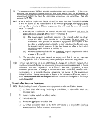 INTERNATIONAL FRAMEWORK FOR ASSURANCE ENGAGEMENTS


 25.   The subject matters of different assurance engagements can vary greatly. It is important,
       however, that the practitioner be satisfied that those persons who are to perform the
       engagement collectively have the appropriate competence and capabilities. (See also
       paragraphs 33–34)
 1826. When a potential engagement cannot be accepted as an assurance engagement because
       it does not exhibit all the characteristics in the previous paragraph, the engaging party
       may be able to identify a different engagement that will meet the needs of intended
       users. For example:
        (a)   If the original criteria were not suitable, an assurance engagement that meets the
              preconditions in paragraph 24 may still be performed if:
              (i)    The engaging party can identify an aspect of the original underlying subject
                     matter for which those criteria are suitable, and. In such cases, the
                     practitioner could perform an assurance engagement with respect to that
                     aspect as an underlying subject matter in its own right, with . In such cases,
                     the assurance report makinges it clear that it does not relate to the original
                     underlying subject matter in its entirety; or
              (ii)   Alternative criteria suitable for the underlying original subject matter can be
                     selected or developed.
        (b)   The engaging party may request an engagement that is not an assurance
              engagement, such as a consulting or an agreed-upon procedures engagement.
 1927. Having been accepted, it is not appropriate to change an assurance engagement, a
       practitioner may not change that engagement to a non-assurance engagement, or from a
       reasonable assurance engagement to a limited assurance engagement, without
       reasonable justification. A change in circumstances that affects the intended users’
       requirements, or a misunderstanding concerning the nature of the engagement,
       ordinarily willmay justify a request for a change in the engagement. If such a change is
       made, the practitioner does not disregard evidence that was obtained prior to the change
       is not disregarded.

Elements of an Assurance Engagement
 2028. The following elements of an assurance engagement are discussed in this section:
        (a)   A three party relationship involving a practitioner, a responsible party, and
              intended users;
        (b)   An appropriate underlying subject matter;
        (c)   Suitable criteria;
        (d)   Sufficient appropriate evidence; and
        (e)   A written assurance report in the form appropriate to a reasonable assurance
              engagement or a limited assurance engagement.



                                                87
 