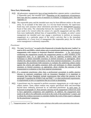 INTERNATIONAL FRAMEWORK FOR ASSURANCE ENGAGEMENTS


Three Party Relationship
     2129. All aAssurance engagements have at least involve three separate parties: a practitioner,
           a responsible party and intended users. Depending on the engagement circumstances,
           there may also be a separate role of measurer or evaluator, or engaging party. (See also
           Appendix 4.)
     2230. The responsible party and the intended users may be from different entities or the same
           entity. As an example of the latter case, in a two-tier board structure, the supervisory
           board may seek assurance about information provided by the management executive
           board of that entity. The relationship between the responsible party and the intended
           users needs to be viewed within the context of a specific engagement and may differ
           from more traditionally defined lines of responsibility. For example, an entity’s senior
           management (an intended user) may engage a practitioner to perform an assurance
           engagement on a particular aspect of the entity’s activities that is the immediate
           responsibility of a lower level of management (the responsible party), but for which
           senior management is ultimately responsible.

Practitioner
     2331. The term ―practitioner‖ as used in this Framework is broader than the term ―auditor‖ as
           used in ISAs and ISREs, which relates only to practitioners performing audit or review
           engagements with respect to historical financial information. is the individual(s)
           conducting the engagement (usually the engagement partner or other members of the
           engagement team, or, as applicable, the firm) by applying assurance skills and
           techniques to obtain reasonable assurance or limited assurance, as appropriate, about
           whether the subject matter information is free from material misstatement.10 In a direct
           engagement, the practitioner both measures or evaluates the underlying subject matter
           against the criteria and applies assurance skills and techniques to obtain reasonable
           assurance or limited assurance, as appropriate, about whether the outcome of that
           measurement or evaluation is free from material misstatement.
     2532. If a competent practitioner other than a professional accountant in public practice
           chooses to represent compliance with an Assurance Standard, it is important to
           recognize that those Standards include requirements that reflect the premise in the
           paragraph 5 regarding the IESBA Code and ISQC 1, or other professional requirements,
           or requirements in laws or regulations that are at least as demanding.
     2433. A practitioner may be requested to perform assurance engagements on a wide range of
           subject matters. Some subject matters may require specialized skills and knowledge
           beyond those ordinarily possessed by an individual practitioner. In such cases, as
           discussed in paragraph 25, those persons carrying out the engagement collectively need
           to have appropriate competence and capabilities. In addition, the engagement team
           needs to be able to be sufficiently involved in the work of the practitioner’s expert, and
           to obtain the evidence necessary to conclude whether the work of that expert is adequate
           for the practitioner’s purposes.

10
       ―Engagement partner,‖ and ―firm‖ should be read as referring to their public sector equivalents where relevant.

                                                           88
 