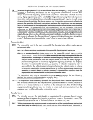 INTERNATIONAL FRAMEWORK FOR ASSURANCE ENGAGEMENTS


 34.    As noted in paragraph 17 (a), a practitioner does not accept aAn engagement is not
        accepted if preliminary knowledge of the engagement circumstances indicates that
        ethical requirements regarding professional competence will not be satisfied. In some
        cases, theise requirements can be satisfied by the practitioner using the work of persons
        from other professional disciplines, referred to as a practitioner’s experts. In such cases,
        the practitioner is satisfied that those persons carrying out the engagement collectively
        possess the requisite skills and knowledge, and that the practitioner has an adequate
        level of involvement in the engagement and understanding of the work for which any
        expert is used. The practitioner has sole responsibility for the assurance conclusion
        expressed, and that responsibility is not reduced by the practitioner’s use of the work of
        a practitioner’s expert. Nonetheless, if the practitioner using the work of a practitioner’s
        expert, having followed the relevant Assurance Standards, concludes that the work of
        that expert is adequate for the practitioner’s purposes, the practitioner may accept that
        expert’s findings or conclusions in the expert’s field as appropriate evidence.

Responsible Party
 2535. The responsible party is the party responsible for the underlying subject matter. person
       (or persons) who:
        (a)   In a direct reporting engagement, is responsible for the subject matter; or
        (b)   In an assertion-based attestation engagement, the responsible party is also responsible
              for the subject matter information (the assertion), and may be responsible for the
              subject matter. An example of when the responsible party is responsible for both the
              subject matter information and the subject matter, is when an entity engages a
              practitioner to perform an assurance engagement regarding a report it has prepared
              about its own sustainability practices. An example of when the responsible party is
              responsible for the subject matter information but not the subject matter, is when a
              government organization engages a practitioner to perform an assurance engagement
              regarding a report about a private company’s sustainability practices that the
              organization has prepared and is to distribute to intended users.
        The responsible party may or may not be the party who that engages the practitioner to
        perform the assurance engagement (the engaging party).
 26.    The responsible party ordinarily provides the practitioner with a written representation
        that evaluates or measures the subject matter against the identified criteria, whether or
        not it is to be made available as an assertion to the intended users. In a direct reporting
        engagement, the practitioner may not be able to obtain such a representation when the
        engaging party is different from the responsible party.

Intended Users
 2736. The intended users are the individual(s) or organization(s), or class(es) thereof person,
       persons or class of persons for whom the practitioner prepares the assurance report. The
       responsible party can be one of the intended users, but not the only one.
 2837. Whenever practical, the assurance report is addressed to all the intended users, but in some
       cases there may be other In some cases, there may be intended users other than those to
                                                89
 