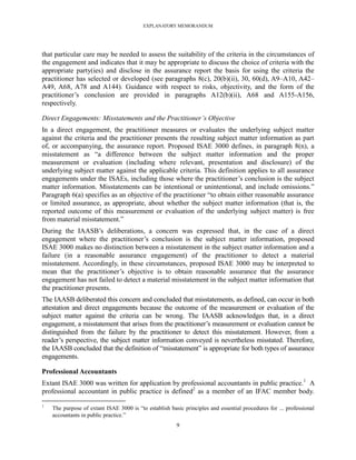 EXPLANATORY MEMORANDUM




that particular care may be needed to assess the suitability of the criteria in the circumstances of
the engagement and indicates that it may be appropriate to discuss the choice of criteria with the
appropriate party(ies) and disclose in the assurance report the basis for using the criteria the
practitioner has selected or developed (see paragraphs 8(c), 20(b)(ii), 30, 60(d), A9–A10, A42–
A49, A68, A78 and A144). Guidance with respect to risks, objectivity, and the form of the
practitioner’s conclusion are provided in paragraphs A12(b)(ii), A68 and A155-A156,
respectively.

Direct Engagements: Misstatements and the Practitioner’s Objective
In a direct engagement, the practitioner measures or evaluates the underlying subject matter
against the criteria and the practitioner presents the resulting subject matter information as part
of, or accompanying, the assurance report. Proposed ISAE 3000 defines, in paragraph 8(n), a
misstatement as ―a difference between the subject matter information and the proper
measurement or evaluation (including where relevant, presentation and disclosure) of the
underlying subject matter against the applicable criteria. This definition applies to all assurance
engagements under the ISAEs, including those where the practitioner’s conclusion is the subject
matter information. Misstatements can be intentional or unintentional, and include omissions.‖
Paragraph 6(a) specifies as an objective of the practitioner ―to obtain either reasonable assurance
or limited assurance, as appropriate, about whether the subject matter information (that is, the
reported outcome of this measurement or evaluation of the underlying subject matter) is free
from material misstatement.‖
During the IAASB’s deliberations, a concern was expressed that, in the case of a direct
engagement where the practitioner’s conclusion is the subject matter information, proposed
ISAE 3000 makes no distinction between a misstatement in the subject matter information and a
failure (in a reasonable assurance engagement) of the practitioner to detect a material
misstatement. Accordingly, in these circumstances, proposed ISAE 3000 may be interpreted to
mean that the practitioner’s objective is to obtain reasonable assurance that the assurance
engagement has not failed to detect a material misstatement in the subject matter information that
the practitioner presents.
The IAASB deliberated this concern and concluded that misstatements, as defined, can occur in both
attestation and direct engagements because the outcome of the measurement or evaluation of the
subject matter against the criteria can be wrong. The IAASB acknowledges that, in a direct
engagement, a misstatement that arises from the practitioner’s measurement or evaluation cannot be
distinguished from the failure by the practitioner to detect this misstatement. However, from a
reader’s perspective, the subject matter information conveyed is nevertheless misstated. Therefore,
the IAASB concluded that the definition of ―misstatement‖ is appropriate for both types of assurance
engagements.

Professional Accountants
Extant ISAE 3000 was written for application by professional accountants in public practice.1 A
professional accountant in public practice is defined2 as a member of an IFAC member body.
1
    The purpose of extant ISAE 3000 is ―to establish basic principles and essential procedures for ... professional
    accountants in public practice.‖
                                                        9
 