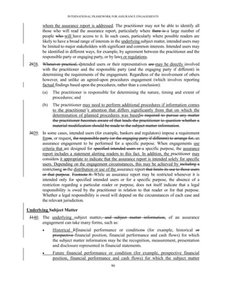 INTERNATIONAL FRAMEWORK FOR ASSURANCE ENGAGEMENTS


         whom the assurance report is addressed. The practitioner may not be able to identify all
         those who will read the assurance report, particularly where there is a large number of
         people who will have access to it. In such cases, particularly where possible readers are
         likely to have a broad range of interests in the underlying subject matter, intended users may
         be limited to major stakeholders with significant and common interests. Intended users may
         be identified in different ways, for example, by agreement between the practitioner and the
         responsible party or engaging party, or by laws or regulations.
 2938. Whenever practical, iIntended users or their representatives are may be directly involved
       with the practitioner and the responsible party (and the engaging party if different) in
       determining the requirements of the engagement. Regardless of the involvement of others
       however, and unlike an agreed-upon procedures engagement (which involves reporting
       factual findings based upon the procedures, rather than a conclusion):
         (a)   The practitioner is responsible for determining the nature, timing and extent of
               procedures; and
         (b)   The practitioner may need to perform additional procedures if information comes
               to the practitioner’s attention that differs significantly from that on which the
               determination of planned procedures was basedis required to pursue any matter
               the practitioner becomes aware of that leads the practitioner to question whether a
               material modification should be made to the subject matter information.
 3039. In some cases, intended users (for example, bankers and regulators) impose a requirement
       foron, or request, the responsible party (or the engaging party if different) to arrange for, an
       assurance engagement to be performed for a specific purpose. When engagements use
       criteria that are designed for specified intended users or a specific purpose, the assurance
       report includes a statement alerting readers to this fact. In addition, the practitioner may
       considers it appropriate to indicate that the assurance report is intended solely for specific
       users. Depending on the engagement circumstances, this may be achieved by including a
       restrictiong in the distribution or use of the assurance report that limits its use to those users
       or that purpose. Footnote 8: While an assurance report may be restricted whenever it is
       intended only for specified intended users or for a specific purpose, the absence of a
       restriction regarding a particular reader or purpose, does not itself indicate that a legal
       responsibility is owed by the practitioner in relation to that reader or for that purpose.
       Whether a legal responsibility is owed will depend on the circumstances of each case and
       the relevant jurisdiction.

Underlying Subject Matter
 3140. The underlying subject matter, and subject matter information, of an assurance
       engagement can take many forms, such as:
              Historical Ffinancial performance or conditions (for example, historical or
               prospective financial position, financial performance and cash flows) for which
               the subject matter information may be the recognition, measurement, presentation
               and disclosure represented in financial statements.
              Future financial performance or condition (for example, prospective financial
               position, financial performance and cash flows) for which the subject matter
                                                   90
 