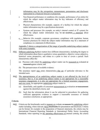 INTERNATIONAL FRAMEWORK FOR ASSURANCE ENGAGEMENTS


                 information may be the recognition, measurement, presentation and disclosure
                 represented in a financial forecast or projection.
                Non-financial performance or conditions (for example, performance of an entity) for
                 which the subject matter information may be key indicators of efficiency and
                 effectiveness.
                Physical characteristics (for example, capacity of a facility) for which the subject
                 matter information may be a specifications document.
                Systems and processes (for example, an entity’s internal control or IT system) for
                 which the subject matter information may be an assertion a statement about
                 effectiveness.
                Behavior (for example, corporate governance, compliance with regulation, human
                 resource practices) for which the subject matter information may be a statement of
                 compliance or a statement of effectiveness.
           Appendix 5 shows a categorization of the range of possible underlying subject matters
           with some examples.
 3241. Different underlying Ssubject matters have different characteristics, including the degree to
       which information about them is qualitative versus quantitative, objective versus subjective,
       historical versus prospective, and relates to a point in time or covers a period. Such
       characteristics affect the:
           (a) Precision with which the underlying subject matter can be measured or evaluated or
                measured against criteria; and
           (b) The persuasiveness of available evidence.
           The assurance report may notes characteristics that are of particular relevance to the
           intended users.
 3342. The appropriateness of an underlying subject matter is not affected by the level of
       assurance, that is, if an underlying subject matter is not appropriate for a reasonable
       assurance engagement, it is also not appropriate for a limited assurance engagement,
       and vice versa. An appropriate underlying subject matter is:
           (a)   Identifiable, and capable of consistent measurement or evaluation or measurement
                 against the identified criteria; and
           (b)   Such that the information about it can be subjected to procedures for gathering
                 sufficient appropriate evidence to support a reasonable assurance or limited
                 assurance conclusion, as appropriate.

Criteria
 3443. Criteria are the benchmarks used to measure or evaluate or measure the underlying subject
       matter including, where relevant, those benchmarks for presentation and disclosure. Criteria
       can be formal, for example in the preparation of financial statements, the criteria may be
       International Financial Reporting Standards or International Public Sector Accounting
       Standards; when reporting on the operating effectiveness of internal controls, the criteria

                                                  91
 
