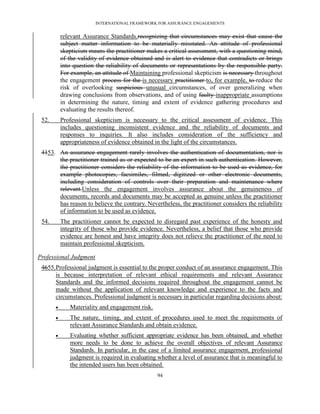 INTERNATIONAL FRAMEWORK FOR ASSURANCE ENGAGEMENTS


           relevant Assurance Standards.recognizing that circumstances may exist that cause the
           subject matter information to be materially misstated. An attitude of professional
           skepticism means the practitioner makes a critical assessment, with a questioning mind,
           of the validity of evidence obtained and is alert to evidence that contradicts or brings
           into question the reliability of documents or representations by the responsible party.
           For example, an attitude of Maintaining professional skepticism is necessary throughout
           the engagement process for the is necessary practitioner to, for example, to reduce the
           risk of overlooking suspicious unusual circumstances, of over generalizing when
           drawing conclusions from observations, and of using faulty inappropriate assumptions
           in determining the nature, timing and extent of evidence gathering procedures and
           evaluating the results thereof.
 52.       Professional skepticism is necessary to the critical assessment of evidence. This
           includes questioning inconsistent evidence and the reliability of documents and
           responses to inquiries. It also includes consideration of the sufficiency and
           appropriateness of evidence obtained in the light of the circumstances.
 4153. An assurance engagement rarely involves the authentication of documentation, nor is
       the practitioner trained as or expected to be an expert in such authentication. However,
       the practitioner considers the reliability of the information to be used as evidence, for
       example photocopies, facsimiles, filmed, digitized or other electronic documents,
       including consideration of controls over their preparation and maintenance where
       relevant.Unless the engagement involves assurance about the genuineness of
       documents, records and documents may be accepted as genuine unless the practitioner
       has reason to believe the contrary. Nevertheless, the practitioner considers the reliability
       of information to be used as evidence.
 54.       The practitioner cannot be expected to disregard past experience of the honesty and
           integrity of those who provide evidence. Nevertheless, a belief that those who provide
           evidence are honest and have integrity does not relieve the practitioner of the need to
           maintain professional skepticism.

Professional Judgment
 4655.Professional judgment is essential to the proper conduct of an assurance engagement. This
      is because interpretation of relevant ethical requirements and relevant Assurance
      Standards and the informed decisions required throughout the engagement cannot be
      made without the application of relevant knowledge and experience to the facts and
      circumstances. Professional judgment is necessary in particular regarding decisions about:
             Materiality and engagement risk.
             The nature, timing, and extent of procedures used to meet the requirements of
              relevant Assurance Standards and obtain evidence.
             Evaluating whether sufficient appropriate evidence has been obtained, and whether
              more needs to be done to achieve the overall objectives of relevant Assurance
              Standards. In particular, in the case of a limited assurance engagement, professional
              judgment is required in evaluating whether a level of assurance that is meaningful to
              the intended users has been obtained.
                                                 94
 