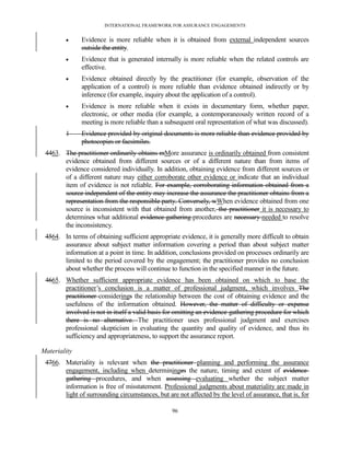 INTERNATIONAL FRAMEWORK FOR ASSURANCE ENGAGEMENTS


              Evidence is more reliable when it is obtained from external independent sources
               outside the entity.
              Evidence that is generated internally is more reliable when the related controls are
               effective.
              Evidence obtained directly by the practitioner (for example, observation of the
               application of a control) is more reliable than evidence obtained indirectly or by
               inference (for example, inquiry about the application of a control).
              Evidence is more reliable when it exists in documentary form, whether paper,
               electronic, or other media (for example, a contemporaneously written record of a
               meeting is more reliable than a subsequent oral representation of what was discussed).
        1      Evidence provided by original documents is more reliable than evidence provided by
               photocopies or facsimiles.
 4463. The practitioner ordinarily obtains mMore assurance is ordinarily obtained from consistent
       evidence obtained from different sources or of a different nature than from items of
       evidence considered individually. In addition, obtaining evidence from different sources or
       of a different nature may either corroborate other evidence or indicate that an individual
       item of evidence is not reliable. For example, corroborating information obtained from a
       source independent of the entity may increase the assurance the practitioner obtains from a
       representation from the responsible party. Conversely, wWhen evidence obtained from one
       source is inconsistent with that obtained from another, the practitioner it is necessary to
       determines what additional evidence-gathering procedures are necessary needed to resolve
       the inconsistency.
 4564. In terms of obtaining sufficient appropriate evidence, it is generally more difficult to obtain
       assurance about subject matter information covering a period than about subject matter
       information at a point in time. In addition, conclusions provided on processes ordinarily are
       limited to the period covered by the engagement; the practitioner provides no conclusion
       about whether the process will continue to function in the specified manner in the future.
 4665. Whether sufficient appropriate evidence has been obtained on which to base the
       practitioner’s conclusion is a matter of professional judgment, which involves The
       practitioner considerings the relationship between the cost of obtaining evidence and the
       usefulness of the information obtained. However, the matter of difficulty or expense
       involved is not in itself a valid basis for omitting an evidence-gathering procedure for which
       there is no alternative. The practitioner uses professional judgment and exercises
       professional skepticism in evaluating the quantity and quality of evidence, and thus its
       sufficiency and appropriateness, to support the assurance report.

Materiality
 4766. Materiality is relevant when the practitioner planning and performing the assurance
       engagement, including when determininges the nature, timing and extent of evidence-
       gathering procedures, and when assessing evaluating whether the subject matter
       information is free of misstatement. Professional judgments about materiality are made in
       light of surrounding circumstances, but are not affected by the level of assurance, that is, for

                                                  96
 