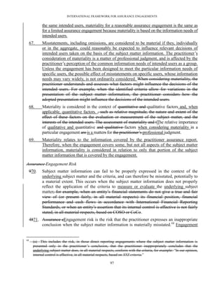 INTERNATIONAL FRAMEWORK FOR ASSURANCE ENGAGEMENTS


             the same intended users, materiality for a reasonable assurance engagement is the same as
             for a limited assurance engagement because materiality is based on the information needs of
             intended users.
     67.     Misstatements, including omissions, are considered to be material if they, individually
             or in the aggregate, could reasonably be expected to influence relevant decisions of
             intended users taken on the basis of the subject matter information. The practitioner’s
             consideration of materiality is a matter of professional judgment, and is affected by the
             practitioner’s perception of the common information needs of intended users as a group.
             Unless the engagement has been designed to meet the particular information needs of
             specific users, the possible effect of misstatements on specific users, whose information
             needs may vary widely, is not ordinarily considered. When considering materiality, the
             practitioner understands and assesses what factors might influence the decisions of the
             intended users. For example, when the identified criteria allow for variations in the
             presentation of the subject matter information, the practitioner considers how the
             adopted presentation might influence the decisions of the intended users.
     68.     Materiality is considered in the context of quantitative and qualitative factors and, when
             applicable, quantitative factors. , such as relative magnitude, the nature and extent of the
             effect of these factors on the evaluation or measurement of the subject matter, and the
             interests of the intended users. The assessment of materiality and tThe relative importance
             of qualitative and quantitative and qualitative factors when considering materiality in a
             particular engagement are is a matters for the practitioner’s professional judgment.
     69.     Materiality relates to the information covered by the practitioner assurance report.
             Therefore, when the engagement covers some, but not all aspects of the subject matter
             information, materiality is considered in relation to only that portion of the subject
             matter information that is covered by the engagement.

Assurance Engagement Risk
     970.    Subject matter information can fail to be properly expressed in the context of the
             underlying subject matter and the criteria, and can therefore be misstated, potentially to
             a material extent. This occurs when the subject matter information does not properly
             reflect the application of the criteria to measure or evaluate the underlying subject
             matter, for example, when an entity’s financial statements do not give a true and fair
             view of (or present fairly, in all material respects) its financial position, financial
             performance and cash flows in accordance with International Financial Reporting
             Standards, or when an entity’s assertion that its internal control is effective is not fairly
             stated, in all material respects, based on COSO or CoCo.
     4871. Assurance eEngagement risk is the risk that the practitioner expresses an inappropriate
           conclusion when the subject matter information is materially misstated.12 Engagement


12
       (a) This includes the risk, in those direct reporting engagements where the subject matter information is
       presented only in the practitioner’s conclusion, that the practitioner inappropriately concludes that the
       underlying subject matter does, in all material respects, conform with the criteria, for example: ―In our opinion,
       internal control is effective, in all material respects, based on XYZ criteria.‖

                                                            97
 