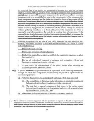 INTERNATIONAL FRAMEWORK FOR ASSURANCE ENGAGEMENTS


        risk does not refer to or include the practitioner’s business risks such as loss from
        litigation, adverse publicity, or other events arising in connection with a subject matter
        reported on.In a reasonable assurance engagement, the practitioner reduces assurance
        engagement risk to an acceptably low level in the circumstances of the engagement to
        obtain reasonable assurance as the basis for a positive form of expression of the
        practitioner’s conclusion. The level of assurance engagement risk is higher in a limited
        assurance engagement than in a reasonable assurance engagement because of the
        different nature, timing or extent of evidence-gathering procedures. However in a
        limited assurance engagement, the combination of the nature, timing and extent of
        evidence-gathering procedures is at least sufficient for the practitioner to obtain a
        meaningful level of assurance as the basis for a negative form of expression. To be
        meaningful, the level of assurance obtained by the practitioner is likely to enhance the
        intended users’ confidence about the subject matter information to a degree that is
        clearly more than inconsequential.
72.     Reducing engagement risk to zero is very rarely attainable or cost beneficial and,
        therefore, ―reasonable assurance‖ is less than absolute assurance, as a result of factors
        such as the following:
              The use of selective testing.
              The inherent limitations of internal control.
              The fact that much of the evidence available to the practitioner is persuasive rather
               than conclusive.
              The use of professional judgment in gathering and evaluating evidence and
               forming conclusions based on that evidence.
              In some cases, the characteristics of the subject matter when measured or
               evaluated against the applicable criteria.
4973. In general, assurance engagement risk can be represented by the following components,
      although not all of these components will necessarily be present or significant for all
      assurance engagements:
        (a)    Risks that the practitioner does not directly influence, which may consist of:
               (i)    The susceptibility of the subject matter information to a material misstatement
                      before consideration of any related controls (inherent risk); and
               (ii)   The risk that a material misstatement that occurs in the subject matter
                      information will not be prevented, or detected and corrected, on a timely basis
                      by internal control (control risk); and
        (b)    Risks that the practitioner does directly influence, which may consist of:


  (b) In addition to assurance engagement risk, the practitioner is exposed to the risk of expressing an
  inappropriate conclusion when the subject matter information is not materially misstated, and risks through loss
  from litigation, adverse publicity, or other events arising in connection with an underlying subject matter
  reported on. These risks are not part of assurance engagement risk.

                                                      98
 