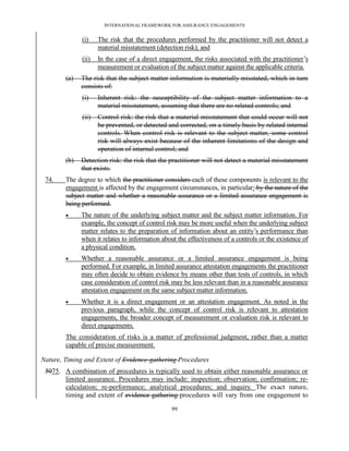 INTERNATIONAL FRAMEWORK FOR ASSURANCE ENGAGEMENTS


              (i)    The risk that the procedures performed by the practitioner will not detect a
                     material misstatement (detection risk); and
              (ii)   In the case of a direct engagement, the risks associated with the practitioner’s
                     measurement or evaluation of the subject matter against the applicable criteria.
        (a)   The risk that the subject matter information is materially misstated, which in turn
              consists of:
              (i)    Inherent risk: the susceptibility of the subject matter information to a
                     material misstatement, assuming that there are no related controls; and
              (ii)   Control risk: the risk that a material misstatement that could occur will not
                     be prevented, or detected and corrected, on a timely basis by related internal
                     controls. When control risk is relevant to the subject matter, some control
                     risk will always exist because of the inherent limitations of the design and
                     operation of internal control; and
        (b)   Detection risk: the risk that the practitioner will not detect a material misstatement
              that exists.
 74.    The degree to which the practitioner considers each of these components is relevant to the
        engagement is affected by the engagement circumstances, in particular: by the nature of the
        subject matter and whether a reasonable assurance or a limited assurance engagement is
        being performed.
             The nature of the underlying subject matter and the subject matter information. For
              example, the concept of control risk may be more useful when the underlying subject
              matter relates to the preparation of information about an entity’s performance than
              when it relates to information about the effectiveness of a controls or the existence of
              a physical condition.
             Whether a reasonable assurance or a limited assurance engagement is being
              performed. For example, in limited assurance attestation engagements the practitioner
              may often decide to obtain evidence by means other than tests of controls, in which
              case consideration of control risk may be less relevant than in a reasonable assurance
              attestation engagement on the same subject matter information.
             Whether it is a direct engagement or an attestation engagement. As noted in the
              previous paragraph, while the concept of control risk is relevant to attestation
              engagements, the broader concept of measurement or evaluation risk is relevant to
              direct engagements.
        The consideration of risks is a matter of professional judgment, rather than a matter
        capable of precise measurement.

Nature, Timing and Extent of Evidence-gathering Procedures
 5075. A combination of procedures is typically used to obtain either reasonable assurance or
       limited assurance. Procedures may include: inspection; observation; confirmation; re-
       calculation; re-performance; analytical procedures; and inquiry. The exact nature,
       timing and extent of evidence-gathering procedures will vary from one engagement to

                                                 99
 