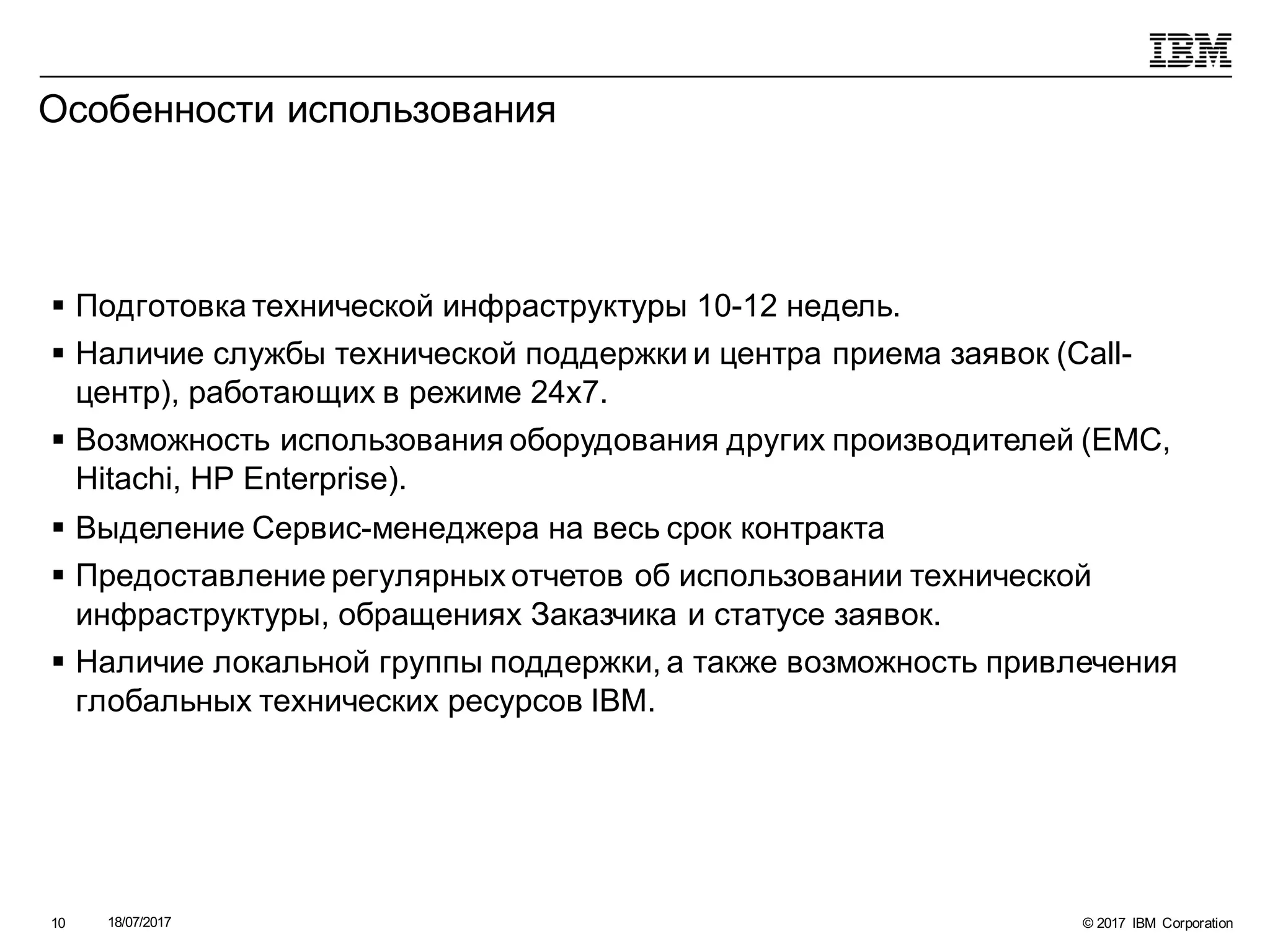 © 2017 IBM Corporation18/07/201710
Особенности использования
§ Подготовка технической инфраструктуры 10-12 недель.
§ Наличие службы технической поддержки и центра приема заявок (Call-
центр), работающих в режиме 24х7.
§ Возможность использования оборудования других производителей (EMC,
Hitachi, HP Enterprise).
§ Выделение Сервис-менеджера на весь срок контракта
§ Предоставление регулярных отчетов об использовании технической
инфраструктуры, обращениях Заказчика и статусе заявок.
§ Наличие локальной группы поддержки, а также возможность привлечения
глобальных технических ресурсов IBM.
 