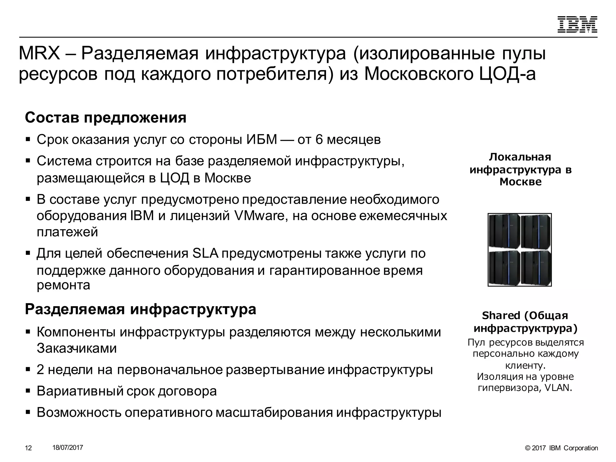 © 2017 IBM Corporation18/07/201712
MRX – Разделяемая инфраструктура (изолированные пулы
ресурсов под каждого потребителя) из Московского ЦОД-а
Локальная
инфраструктура в
Москве
Shared (Общая
инфраструктрура)
Пул ресурсов выделятся
персонально каждому
клиенту.
Изоляция на уровне
гипервизора, VLAN.
Состав предложения
§ Срок оказания услуг со стороны ИБМ — от 6 месяцев
§ Система строится на базе разделяемой инфраструктуры,
размещающейся в ЦОД в Москве
§ В составе услуг предусмотрено предоставление необходимого
оборудования IBM и лицензий VMware, на основе ежемесячных
платежей
§ Для целей обеспечения SLA предусмотрены также услуги по
поддержке данного оборудования и гарантированное время
ремонта
Разделяемая инфраструктура
§ Компоненты инфраструктуры разделяются между несколькими
Заказчиками
§ 2 недели на первоначальное развертывание инфраструктуры
§ Вариативный срок договора
§ Возможность оперативного масштабирования инфраструктуры
 