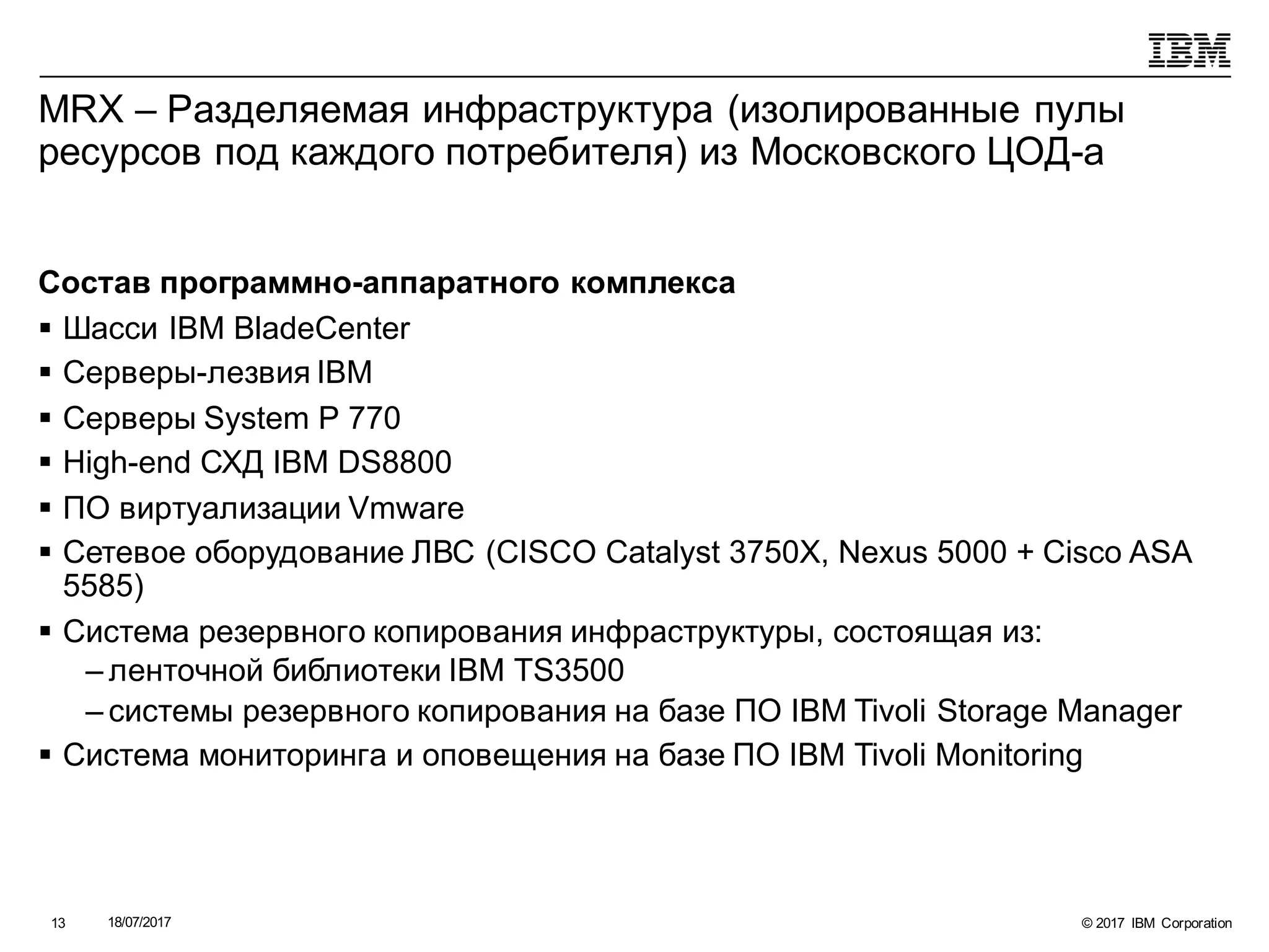 © 2017 IBM Corporation18/07/201713
MRX – Разделяемая инфраструктура (изолированные пулы
ресурсов под каждого потребителя) из Московского ЦОД-а
Состав программно-аппаратного комплекса
§ Шасси IBM BladeCenter
§ Серверы-лезвия IBM
§ Серверы System P 770
§ High-end СХД IBM DS8800
§ ПО виртуализации Vmware
§ Сетевое оборудование ЛВС (CISCO Catalyst 3750X, Nexus 5000 + Cisco ASA
5585)
§ Система резервного копирования инфраструктуры, состоящая из:
– ленточной библиотеки IBM TS3500
– системы резервного копирования на базе ПО IBM Tivoli Storage Manager
§ Система мониторинга и оповещения на базе ПО IBM Tivoli Monitoring
 
