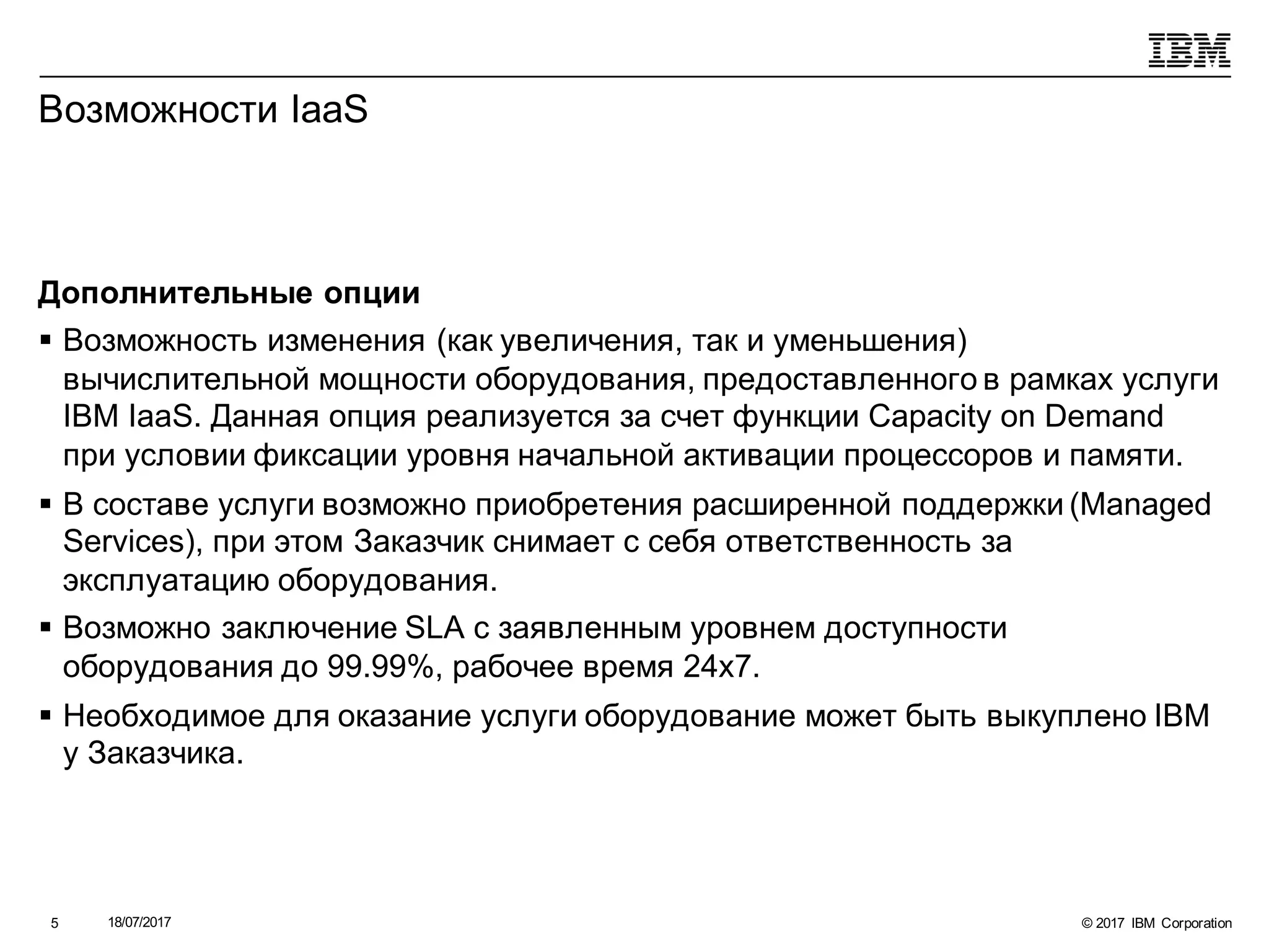 © 2017 IBM Corporation18/07/20175
Возможности IaaS
Дополнительные опции
§ Возможность изменения (как увеличения, так и уменьшения)
вычислительной мощности оборудования, предоставленного в рамках услуги
IBM IaaS. Данная опция реализуется за счет функции Capacity on Demand
при условии фиксации уровня начальной активации процессоров и памяти.
§ В составе услуги возможно приобретения расширенной поддержки (Managed
Services), при этом Заказчик снимает с себя ответственность за
эксплуатацию оборудования.
§ Возможно заключение SLA с заявленным уровнем доступности
оборудования до 99.99%, рабочее время 24x7.
§ Необходимое для оказание услуги оборудование может быть выкуплено IBM
у Заказчика.
 