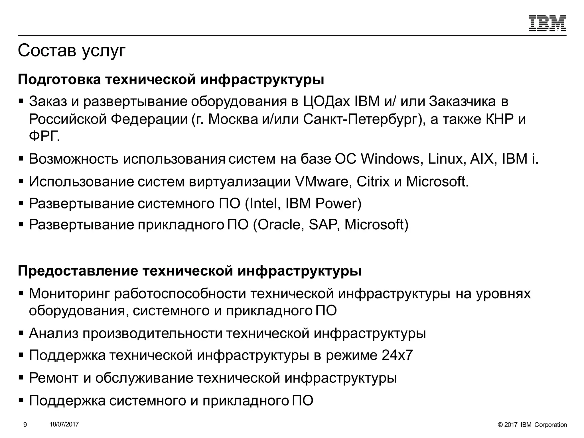 © 2017 IBM Corporation18/07/20179
Состав услуг
Подготовка технической инфраструктуры
§ Заказ и развертывание оборудования в ЦОДах IBM и/ или Заказчика в
Российской Федерации (г. Москва и/или Санкт-Петербург), а также КНР и
ФРГ.
§ Возможность использования систем на базе ОС Windows, Linux, AIX, IBM i.
§ Использование систем виртуализации VMware, Citrix и Microsoft.
§ Развертывание системного ПО (Intel, IBM Power)
§ Развертывание прикладного ПО (Oracle, SAP, Microsoft)
Предоставление технической инфраструктуры
§ Мониторинг работоспособности технической инфраструктуры на уровнях
оборудования, системного и прикладного ПО
§ Анализ производительности технической инфраструктуры
§ Поддержка технической инфраструктуры в режиме 24х7
§ Ремонт и обслуживание технической инфраструктуры
§ Поддержка системного и прикладного ПО
 