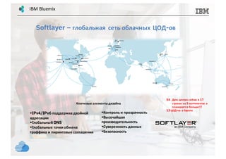54 Дата центра сейчас в 17
странах на 5 континентах и
планируется больше!!!
13 ЦОД-ов в Европе
Ключевые элементыдизайна
§Контроль и прозрачность
§Высочайшая
производительность
§Суверенность данных
§Безопасность
§IPv4/IPv6 поддержка двойной
адресации
§Глобальный DNS
§Глобальные точки обмена
траффика и пиринговые соглашения
Softlayer – глобальная сеть облачных ЦОД-ов
IBM	Bluemix
 