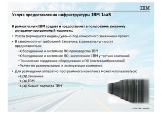 Услуга предоставления инфраструктуры IBM IaaS
2 © 2016 IBM Corporation
В рамках услуги IBM создает и предоставляет в пользование заказчику
аппаратно-программный комплекс:
▪ Услуга формируется индивидуально под конкретного заказчика и проект.
▪ В зависимости от требований Заказчика,в рамкахуслуги могут
предоставляться:
–Оборудование и системное ПО производства IBM
–Оборудование и системное ПО, закупленное IBM у третьих компаний
–Техническая поддержка оборудования и ПО (поставкаобновлений)
–Услуги по развертыванию и эксплуатациикомплекса
▪ Для размещения аппаратно-программного комплекса можетиспользоваться:
–ЦОДЗаказчика
–ЦОДIBM
–ЦОДбизнес-партнера IBM
 