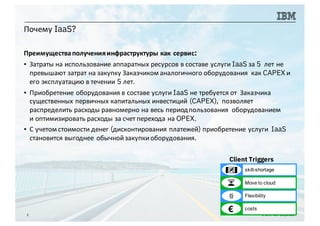 Почему IaaS?
3 © 2016 IBM Corporation
Преимуществаполученияинфраструктуры как сервис:
▪ Затраты на использование аппаратных ресурсов в составе услуги IaaS за 5 лет не
превышают затрат на закупку Заказчиком аналогичного оборудования как CAPEX и
его эксплуатацию в течении 5 лет.
▪ Приобретение оборудования в составе услуги IaaS не требуется от Заказчика
существенных первичных капитальных инвестиций (CAPEX), позволяет
распределить расходы равномерно на весь периодпользования оборудованием
и оптимизировать расходы за счет перехода на OPEX.
▪ С учетом стоимости денег (дисконтирования платежей) приобретение услуги IaaS
становится выгоднее обычнойзакупкиоборудования.
Client Triggers
€ costs
skill-shortage
Move to cloud
Flexibility
 